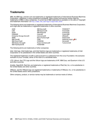 viii IBM Power S1014, S1022s, S1022, and S1024 Technical Overview and Introduction
Trademarks
IBM, the IBM logo, and ibm.com are trademarks or registered trademarks of International Business Machines
Corporation, registered in many jurisdictions worldwide. Other product and service names might be
trademarks of IBM or other companies. A current list of IBM trademarks is available on the web at “Copyright
and trademark information” at http://www.ibm.com/legal/copytrade.shtml
The following terms are trademarks or registered trademarks of International Business Machines Corporation,
and might also be trademarks or registered trademarks in other countries.
AIX®
C3®
Db2®
DS8000®
Enterprise Storage Server®
IBM®
IBM Cloud®
IBM Cloud Pak®
IBM Elastic Storage®
IBM FlashSystem®
IBM Security®
IBM Spectrum®
IBM Watson®
Instana®
Interconnect®
Micro-Partitioning®
PIN®
POWER®
Power Architecture®
POWER8®
POWER9™
PowerHA®
PowerPC®
PowerVM®
QRadar®
Redbooks®
Redbooks (logo) ®
Storwize®
Turbonomic®
The following terms are trademarks of other companies:
Intel, Intel logo, Intel Inside logo, and Intel Centrino logo are trademarks or registered trademarks of Intel
Corporation or its subsidiaries in the United States and other countries.
The registered trademark Linux® is used pursuant to a sublicense from the Linux Foundation, the exclusive
licensee of Linus Torvalds, owner of the mark on a worldwide basis.
LTO, Ultrium, the LTO Logo and the Ultrium logo are trademarks of HP, IBM Corp. and Quantum in the U.S.
and other countries.
Ansible, OpenShift, Red Hat, are trademarks or registered trademarks of Red Hat, Inc. or its subsidiaries in
the United States and other countries.
VMware, and the VMware logo are registered trademarks or trademarks of VMware, Inc. or its subsidiaries in
the United States and/or other jurisdictions.
Other company, product, or service names may be trademarks or service marks of others.
 