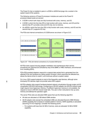 Chapter 2. Architecture and technical overview 91
The Power10 chip is installed in pairs in a DCM or eSCM that plugs into a socket in the
system board of the systems.
The following versions of Power10 processor modules are used on the Power10
processor-based scale-out servers:
򐂰 A DCM in which both chips are fully functional with cores, memory, and I/O.
򐂰 A DCM in which the first chip (P0) is fully function with cores, memory, and I/O and the
second chip (P1) provides cores and I/O only, but no memory.
򐂰 An eSCM in which the first chip (P0) is fully function with cores, memory, and I/O and the
second chip (P1) supports I/O only.
The PCIe slot internal connections of 2 DCM server are shown in Figure 2-27.
Figure 2-27 PCIe slot internal connections of a 2-socket DCM server
All PCIe slots support hot-plug adapter installation and maintenance when service
procedures are used that are activated by way of the eBMC or HMC interfaces, and enhanced
error handling (EEH).
PCIe EEH-enabled adapters respond to a special data packet that is generated from the
affected PCIe slot hardware by calling system firmware, which examines the affected bus,
allows the device driver to reset it, and continues without a system restart.
For Linux, EEH support extends to most of the frequently used devices, although some
third-party PCI devices might not provide native EEH support.
All PCIe adapter slots support hardware-backed network virtualization through single root IO
virtualization (SR-IOV) technology. Configuring an SR-IOV adapter into SR-IOV shared mode
might require more hypervisor memory. If sufficient hypervisor memory is not available, the
request to move to SR-IOV shared mode fails. The user is then instructed to free up extra
memory and attempt the operation again.
The server PCIe slots are allocated DMA space that use the following algorithm:
򐂰 All slots are allocated a 2 GB default DMA window.
򐂰 All I/O adapter slots (except the embedded USB) are allocated Dynamic DMA Window
(DDW) capability that is based on installed platform memory. DDW capability is calculated
assuming 4 K I/O mappings. Consider the following points:
– For systems with less than 64 GB of memory, slots are allocated 16 GB of DDW
capability.
D C M -0
P 0 / C h i p -0
D C M -0
P 1 / C h ip -1
( f u lly f u n ct io n o r I/O o n ly)
D C M -1
P 2 / C h ip -0
P E C 0
P E C 1
C 3 = G4 x 1 6 o r G5 x 8 s lo t
C 0 = G4 x 1 6 o r G5 x 8 s lo t
C 1 0 = G4 x 1 6 o r G5 x 8 s lo t
C 11 = G5 x 8 w / x 1 6 c s lo t P E C 0
P E C 1
P E C 0
P E C 1
C 7 = G5 x 8 w / x 1 6 c s lo t
C 4 = G4 x 1 6 o r G5 x 8 s lo t
C 2 = G5 x 8 w / x 1 6 c s lo t
C 8 = G4 x 8 w / x 1 6 c s lo t C 1 = G4 x 8 w / x 1 6 c s lo t
C 9 = G5 x 8 w / x 1 6 c s lo t
D C M -1
P 3 / C h ip -1
( f u lly f u n ct io n o r I/O o n ly)
P E C 0
P E C 1
 