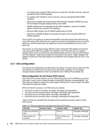 92 IBM Power S1014, S1022s, S1022, and S1024 Technical Overview and Introduction
– For systems with at least 64 GB of memory, but less than 128 GB of memory, slots are
allocated 32 GB of DDW capability.
– For systems with 128 GB or more of memory, slots are allocated 64 GB of DDW
capability.
– Slots can be enabled with Huge Dynamic DMA Window capability (HDDW) by using
the I/O Adapter Enlarged Capacity setting in the ASMI.
– HDDW enabled slots are allocated enough DDW capability to map all of installed
platform memory by using 64 K I/O mappings.
– Minimum DMA window size for HDDW enabled slots is 32 GB.
– Slots that are HDDW enabled are allocated the larger of the calculated DDW and
HDDW capability.
The x16 slots can provide up to twice the bandwidth of x8 slots because they offer twice as
many PCIe lanes. PCIe Gen5 slots can support up to twice the bandwidth per lane of a PCIe
Gen4 slot, and PCIe Gen4 slots can support up to twice the bandwidth per lane of a PCIe
Gen3 slot.
The servers are smart about energy efficiency when cooling the PCIe adapter environment.
They sense which IBM PCIe adapters are installed in their PCIe slots and, if an adapter
requires higher levels of cooling, they automatically speed up fans to increase airflow across
the PCIe adapters. Faster fans increase the sound level of the server. Higher wattage PCIe
adapters include the PCIe3 SAS adapters and SSD/flash PCIe adapters (#EJ10, #EJ14, and
#EJ0J).
2.4.1 Slot configuration
The various slot configurations are described in this section. For each server model, the PCIe
slot locations are listed by the slot type and the OpenCAPI capability. The I/O adapter
enlarged capacity enablement order is provided for each individual PCIe adapter slot.
Slot configuration for the Power S1014 server
The Power S1014 server features up to 21 PCIe hot-plug slots (16 U.2 NVMe plus up to five
PCIe add-in cards), which provides excellent configuration flexibility and expandability. The
PCIe slots are enabled to support the cable adapter (#EJ2A) that is used to attach the EMX0
PCIe Gen3 I/O expansion drawer.
With one Power10 processor, five PCIe slots are available:
򐂰 One PCIe x16 Gen4 or x8 Gen5, full-height, half length slot (OpenCAPI)
򐂰 Two PCIe x8 (x16 connector) Gen5, full-height, half-length slots (OpenCAPI)
򐂰 One PCIe x8 (x16 connector) Gen5, full-height, half-length slot
򐂰 One PCIe x8 (x16 connector) Gen4, full-height, half-length slot (OpenCAPI)
Table 2-18 lists the available PCIe slot types and the related slot location codes in Power
S1014 server.
Table 2-18 PCIe slot locations for a slot type in the Power S1014 server
Slot type Number of slots Location codes Adapter size
PCIe4 x16 or PCIe5 x8
slots
1 P0-C10 Full-height, half-length
PCIe5 x8 with x16
connector
3 P0-C7, P0-C9, and
P0-C11
Full-height, half-length
 