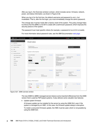 100 IBM Power S1014, S1022s, S1022, and S1024 Technical Overview and Introduction
After you log in, the Overview window is shown, which includes server, firmware, network,
power, and status information, as shown in Figure 2-32.
When you log in for the first time, the default username and password is admin, but
invalidated. That is, after the first login, you must immediately change the admin password.
This change also must be made after a factory reset of the system. This policy change helps
to enforce that the eBMC is not left in a state with a well-known password, which improves the
security posture of the system.
The password must meet specific criteria (for example, a password of abcd1234 is invalid).
For more information about password rules, see this IBM Documentation web page.
Figure 2-32 ASMI overview window
The new ASMI for eBMC managed servers feature some important differences from the ASMI
version that is used by FSP-based systems. It also delivers some valuable new features:
򐂰 Update system firmware
A firmware update can be installed for the server by using the ASMI GUI, even if the
system is managed by an HMC. In this case, the firmware update always is disruptive.
To install a concurrent firmware update, the HMC must be used, which is not possible by
using the ASMI GUI.
 