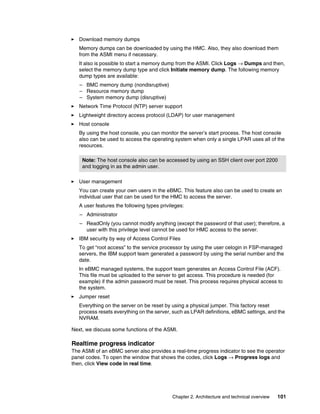 Chapter 2. Architecture and technical overview 101
򐂰 Download memory dumps
Memory dumps can be downloaded by using the HMC. Also, they also download them
from the ASMI menu if necessary.
It also is possible to start a memory dump from the ASMI. Click Logs → Dumps and then,
select the memory dump type and click Initiate memory dump. The following memory
dump types are available:
– BMC memory dump (nondisruptive)
– Resource memory dump
– System memory dump (disruptive)
򐂰 Network Time Protocol (NTP) server support
򐂰 Lightweight directory access protocol (LDAP) for user management
򐂰 Host console
By using the host console, you can monitor the server’s start process. The host console
also can be used to access the operating system when only a single LPAR uses all of the
resources.
򐂰 User management
You can create your own users in the eBMC. This feature also can be used to create an
individual user that can be used for the HMC to access the server.
A user features the following types privileges:
– Administrator
– ReadOnly (you cannot modify anything (except the password of that user); therefore, a
user with this privilege level cannot be used for HMC access to the server.
򐂰 IBM security by way of Access Control Files
To get “root access” to the service processor by using the user celogin in FSP-managed
servers, the IBM support team generated a password by using the serial number and the
date.
In eBMC managed systems, the support team generates an Access Control File (ACF).
This file must be uploaded to the server to get access. This procedure is needed (for
example) if the admin password must be reset. This process requires physical access to
the system.
򐂰 Jumper reset
Everything on the server on be reset by using a physical jumper. This factory reset
process resets everything on the server, such as LPAR definitions, eBMC settings, and the
NVRAM.
Next, we discuss some functions of the ASMI.
Realtime progress indicator
The ASMI of an eBMC server also provides a real-time progress indicator to see the operator
panel codes. To open the window that shows the codes, click Logs → Progress logs and
then, click View code in real time.
Note: The host console also can be accessed by using an SSH client over port 2200
and logging in as the admin user.
 