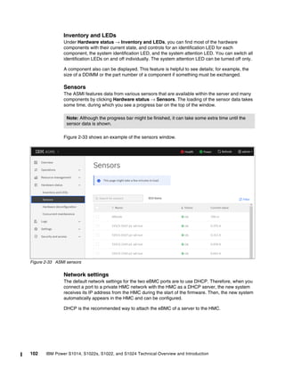 102 IBM Power S1014, S1022s, S1022, and S1024 Technical Overview and Introduction
Inventory and LEDs
Under Hardware status → Inventory and LEDs, you can find most of the hardware
components with their current state, and controls for an identification LED for each
component, the system identification LED, and the system attention LED. You can switch all
identification LEDs on and off individually. The system attention LED can be turned off only.
A component also can be displayed. This feature is helpful to see details; for example, the
size of a DDIMM or the part number of a component if something must be exchanged.
Sensors
The ASMI features data from various sensors that are available within the server and many
components by clicking Hardware status → Sensors. The loading of the sensor data takes
some time, during which you see a progress bar on the top of the window.
Figure 2-33 shows an example of the sensors window.
Figure 2-33 ASMI sensors
Network settings
The default network settings for the two eBMC ports are to use DHCP. Therefore, when you
connect a port to a private HMC network with the HMC as a DHCP server, the new system
receives its IP address from the HMC during the start of the firmware. Then, the new system
automatically appears in the HMC and can be configured.
DHCP is the recommended way to attach the eBMC of a server to the HMC.
Note: Although the progress bar might be finished, it can take some extra time until the
sensor data is shown.
 