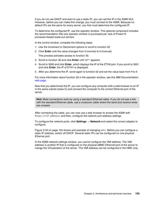 Chapter 2. Architecture and technical overview 103
If you do not use DHCP and want to use a static IP, you can set the IP in the ASMI GUI.
However, before you can make this change, you must connect to the ASMI. Because no
default IPs are the same for every server, you first must determine the configured IP.
To determine the configured IP, use the operator window. This optional component includes
the recommendation that one operator window is purchased per rack of Power10
processor-based scale-out servers.
In the control window, complete the following steps:
1. Use the Increment or Decrement options to scroll to function 02.
2. Click Enter until the value changes from N (normal) to M (manual).
This process activates access to function 30.
3. Scroll to function 30 and click Enter until 30** appears.
4. Scroll to 3000 and click Enter, which displays the IP of the ETH0 port. If you scroll to 3001
and click Enter, the IP of ETH1 is displayed.
5. After you determine the IP, scroll again to function 02 and set the value back from M to N.
For more information about function 30 in the operator window, see this IBM Documentation
web page.
Now that you determined the IP, you can configure any computer with a web browser to an IP
in the same subnet (class C) and connect the computer to the correct Ethernet port of the
server.
After connecting the cable, you can now use a web browser to access the ASMI with
https://<IP address> and then, configure the network port address settings.
To configure the network ports, click Settings → Network and select the correct adapter to
configure.
Figure 2-34 on page 104 shows and example of changing eth1. Before you can configure a
static IP address, switch off DHCP. Several static IPs can be configured on one physical
Ethernet port.
In the ASMI network settings window, you cannot configure the VMI address. The VMI
address is another IP that is configured on the physical eBMC Ethernet port of the server to
mange the Virtualization of the server. The VMI address can be configured in the HMC only.
Hint: Most connections work by using a standard Ethernet cable. If you do not see a link
with the standard Ethernet cable, use a crossover cable where the send and receive wires
are crossed.
 