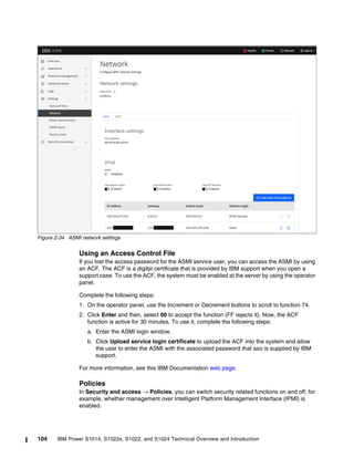 104 IBM Power S1014, S1022s, S1022, and S1024 Technical Overview and Introduction
Figure 2-34 ASMI network settings
Using an Access Control File
If you lost the access password for the ASMI service user, you can access the ASMI by using
an ACF. The ACF is a digital certificate that is provided by IBM support when you open a
support case. To use the ACF, the system must be enabled at the server by using the operator
panel.
Complete the following steps:
1. On the operator panel, use the Increment or Decrement buttons to scroll to function 74.
2. Click Enter and then, select 00 to accept the function (FF rejects it). Now, the ACF
function is active for 30 minutes. To use it, complete the following steps:
a. Enter the ASMI login window.
b. Click Upload service login certificate to upload the ACF into the system and allow
the user to enter the ASMI with the associated password that aso is supplied by IBM
support.
For more information, see this IBM Documentation web page.
Policies
In Security and access → Policies, you can switch security related functions on and off; for
example, whether management over Intelligent Platform Management Interface (IPMI) is
enabled.
 