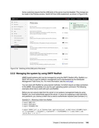 Chapter 2. Architecture and technical overview 105
Some customers require that the USB ports of the server must be disabled. This change can
be made in the Policies window. Switch off Host USB enablement, as shown in Figure 2-35.
Figure 2-35 Switching off the USB ports of the server
2.5.2 Managing the system by using DMTF Redfish
eBMC-based systems also can be managed by using the DMTF Redfish APIs. Redfish is a
REST API that is used for platform management and is standardized by the Distributed
Management Task Force, Inc. For more information, see this web page.
You can work with Redfish by using several methods, ll of which require an https connection
to the eBMC. One possibility is to use the curl operating system command. The following
examples show how to work with curl and Redfish.
Before you can acquire data from the server or run systems management tasks by using
Redfish, you must authenticate against the server. In return for supplying a valid username
and password, you receive a token that is used to authenticate requests (see Example 2-1).
Example 2-1 Receiving a token from Redfish
# export eBMC=<IP>
# export USER=admin
# export PASSWORD=<PW>
# export TOKEN=`curl -k -H "Content-Type: application/json" -X POST https://${eBMC}/login
-d "{"username" : "${USER}", "password" : "${PASSWORD}"}" | grep token | awk
'{print $2;}' | tr -d '"'`
 