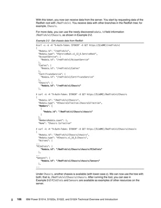106 IBM Power S1014, S1022s, S1022, and S1024 Technical Overview and Introduction
With this token, you now can receive data from the server. You start by requesting data of the
Redfish root with /Redfish/v1. You receive data with other branches in the Redfish tree; for
example, Chassis.
For more data, you can use the newly discovered odata.id field information
/Redfish/v1/Chassis, as shown in Example 2-2.
Example 2-2 Get chassis data from Redfish
#curl -s -k -H "X-Auth-Token: $TOKEN" -X GET https://${eBMC}/redfish/v1
{
"@odata.id": "/redfish/v1",
"@odata.type": "#ServiceRoot.v1_12_0.ServiceRoot",
"AccountService": {
"@odata.id": "/redfish/v1/AccountService"
},
"Cables": {
"@odata.id": "/redfish/v1/Cables"
},
"CertificateService": {
"@odata.id": "/redfish/v1/CertificateService"
},
"Chassis": {
"@odata.id": "/redfish/v1/Chassis"
},
# curl -k -H "X-Auth-Token: $TOKEN" -X GET https://${eBMC}/Redfish/v1/Chassis
{
"@odata.id": "/Redfish/v1/Chassis",
"@odata.type": "#ChassisCollection.ChassisCollection",
"Members": [
{
"@odata.id": "/Redfish/v1/Chassis/chassis"
}
],
"Members@odata.count": 1,
"Name": "Chassis Collection"
# curl -k -H "X-Auth-Token: $TOKEN" -X GET https://${eBMC}/Redfish/v1/Chassis/chassis
{
"@odata.id": "/Redfish/v1/Chassis/chassis",
"@odata.type": "#Chassis.v1_16_0.Chassis",
"Actions": {
...
"PCIeSlots": {
"@odata.id": "/Redfish/v1/Chassis/chassis/PCIeSlots"
},
...
"Sensors": {
"@odata.id": "/Redfish/v1/Chassis/chassis/Sensors"
},
...
Under Chassis, another chassis is available (with lower case c). We can now use the tree with
both; that is, /Redfish/v1/Chassis/chassis. After running the tool, you can see in
Example 2-2 PCIeSlots and Sensors are available as examples of other resources on the
server.
 