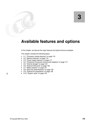 © Copyright IBM Corp. 2022. 109
Chapter 3. Available features and options
In this chapter, we discuss the major features and options that are available.
This chapter includes the following topics:
򐂰 3.1, “Processor module features” on page 110
򐂰 3.2, “Memory features” on page 116
򐂰 3.3, “Power supply features” on page 117
򐂰 3.4, “Peripheral Component Interconnect adapters” on page 117
򐂰 3.5, “Internal storage” on page 124
򐂰 3.6, “External SAS ports” on page 130
򐂰 3.7, “Media drawers” on page 131
򐂰 3.8, “Disk and media features” on page 132
򐂰 3.9, “External IO subsystems” on page 136
򐂰 3.10, “System racks” on page 146
3
 