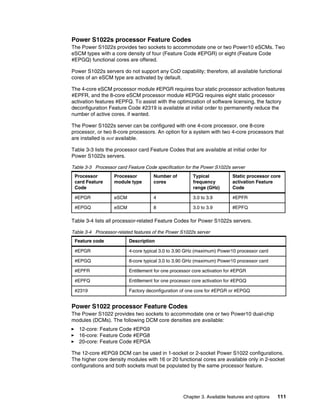Chapter 3. Available features and options 111
Power S1022s processor Feature Codes
The Power S1022s provides two sockets to accommodate one or two Power10 eSCMs. Two
eSCM types with a core density of four (Feature Code #EPGR) or eight (Feature Code
#EPGQ) functional cores are offered.
Power S1022s servers do not support any CoD capability; therefore, all available functional
cores of an eSCM type are activated by default.
The 4-core eSCM processor module #EPGR requires four static processor activation features
#EPFR, and the 8-core eSCM processor module #EPGQ requires eight static processor
activation features #EPFQ. To assist with the optimization of software licensing, the factory
deconfiguration Feature Code #2319 is available at initial order to permanently reduce the
number of active cores. if wanted.
The Power S1022s server can be configured with one 4-core processor, one 8-core
processor, or two 8-core processors. An option for a system with two 4-core processors that
are installed is not available.
Table 3-3 lists the processor card Feature Codes that are available at initial order for
Power S1022s servers.
Table 3-3 Processor card Feature Code specification for the Power S1022s server
Table 3-4 lists all processor-related Feature Codes for Power S1022s servers.
Table 3-4 Processor-related features of the Power S1022s server
Power S1022 processor Feature Codes
The Power S1022 provides two sockets to accommodate one or two Power10 dual-chip
modules (DCMs). The following DCM core densities are available:
򐂰 12-core: Feature Code #EPG9
򐂰 16-core: Feature Code #EPG8
򐂰 20-core: Feature Code #EPGA
The 12-core #EPG9 DCM can be used in 1-socket or 2-socket Power S1022 configurations.
The higher core density modules with 16 or 20 functional cores are available only in 2-socket
configurations and both sockets must be populated by the same processor feature.
Processor
card Feature
Code
Processor
module type
Number of
cores
Typical
frequency
range (GHz)
Static processor core
activation Feature
Code
#EPGR eSCM 4 3.0 to 3.9 #EPFR
#EPGQ eSCM 8 3.0 to 3.9 #EPFQ
Feature code Description
#EPGR 4-core typical 3.0 to 3.90 GHz (maximum) Power10 processor card
#EPGQ 8-core typical 3.0 to 3.90 GHz (maximum) Power10 processor card
#EPFR Entitlement for one processor core activation for #EPGR
#EPFQ Entitlement for one processor core activation for #EPGQ
#2319 Factory deconfiguration of one core for #EPGR or #EPGQ
 