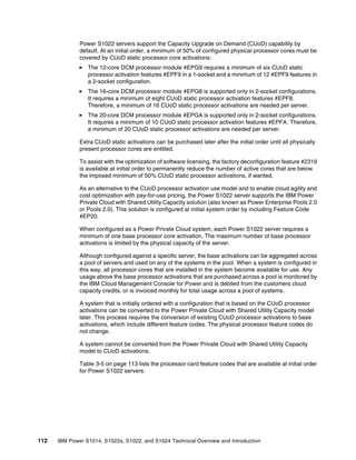 112 IBM Power S1014, S1022s, S1022, and S1024 Technical Overview and Introduction
Power S1022 servers support the Capacity Upgrade on Demand (CUoD) capability by
default. At an initial order, a minimum of 50% of configured physical processor cores must be
covered by CUoD static processor core activations:
򐂰 The 12-core DCM processor module #EPG9 requires a minimum of six CUoD static
processor activation features #EPF9 in a 1-socket and a minimum of 12 #EPF9 features in
a 2-socket configuration.
򐂰 The 16-core DCM processor module #EPG8 is supported only in 2-socket configurations.
It requires a minimum of eight CUoD static processor activation features #EPF8.
Therefore, a minimum of 16 CUoD static processor activations are needed per server.
򐂰 The 20-core DCM processor module #EPGA is supported only in 2-socket configurations.
It requires a minimum of 10 CUoD static processor activation features #EPFA. Therefore,
a minimum of 20 CUoD static processor activations are needed per server.
Extra CUoD static activations can be purchased later after the initial order until all physically
present processor cores are entitled.
To assist with the optimization of software licensing, the factory deconfiguration feature #2319
is available at initial order to permanently reduce the number of active cores that are below
the imposed minimum of 50% CUoD static processor activations, if wanted.
As an alternative to the CUoD processor activation use model and to enable cloud agility and
cost optimization with pay-for-use pricing, the Power S1022 server supports the IBM Power
Private Cloud with Shared Utility Capacity solution (also known as Power Enterprise Pools 2.0
or Pools 2.0). This solution is configured at initial system order by including Feature Code
#EP20.
When configured as a Power Private Cloud system, each Power S1022 server requires a
minimum of one base processor core activation. The maximum number of base processor
activations is limited by the physical capacity of the server.
Although configured against a specific server, the base activations can be aggregated across
a pool of servers and used on any of the systems in the pool. When a system is configured in
this way, all processor cores that are installed in the system become available for use. Any
usage above the base processor activations that are purchased across a pool is monitored by
the IBM Cloud Management Console for Power and is debited from the customers cloud
capacity credits, or is invoiced monthly for total usage across a pool of systems.
A system that is initially ordered with a configuration that is based on the CUoD processor
activations can be converted to the Power Private Cloud with Shared Utility Capacity model
later. This process requires the conversion of existing CUoD processor activations to base
activations, which include different feature codes. The physical processor feature codes do
not change.
A system cannot be converted from the Power Private Cloud with Shared Utility Capacity
model to CUoD activations.
Table 3-5 on page 113 lists the processor card feature codes that are available at initial order
for Power S1022 servers.
 