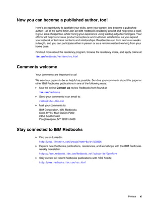 Preface xi
Now you can become a published author, too!
Here’s an opportunity to spotlight your skills, grow your career, and become a published
author—all at the same time! Join an IBM Redbooks residency project and help write a book
in your area of expertise, while honing your experience using leading-edge technologies. Your
efforts will help to increase product acceptance and customer satisfaction, as you expand
your network of technical contacts and relationships. Residencies run from two to six weeks
in length, and you can participate either in person or as a remote resident working from your
home base.
Find out more about the residency program, browse the residency index, and apply online at:
ibm.com/redbooks/residencies.html
Comments welcome
Your comments are important to us!
We want our papers to be as helpful as possible. Send us your comments about this paper or
other IBM Redbooks publications in one of the following ways:
򐂰 Use the online Contact us review Redbooks form found at:
ibm.com/redbooks
򐂰 Send your comments in an email to:
redbooks@us.ibm.com
򐂰 Mail your comments to:
IBM Corporation, IBM Redbooks
Dept. HYTD Mail Station P099
2455 South Road
Poughkeepsie, NY 12601-5400
Stay connected to IBM Redbooks
򐂰 Find us on LinkedIn:
http://www.linkedin.com/groups?home=&gid=2130806
򐂰 Explore new Redbooks publications, residencies, and workshops with the IBM Redbooks
weekly newsletter:
https://www.redbooks.ibm.com/Redbooks.nsf/subscribe?OpenForm
򐂰 Stay current on recent Redbooks publications with RSS Feeds:
http://www.redbooks.ibm.com/rss.html
 