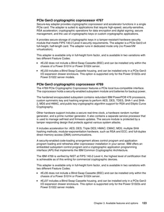 Chapter 3. Available features and options 123
PCIe Gen3 cryptographic coprocessor 4767
Secure-key adapter provides cryptographic coprocessor and accelerator functions in a single
PCIe card. The adapter is suited to applications that require high-speed, security-sensitive,
RSA acceleration; cryptographic operations for data encryption and digital signing; secure
management, and the use of cryptographic keys or custom cryptographic applications.
It provides secure storage of cryptographic keys in a tamper-resistant hardware security
module that meets FIPS 140-2 Level 4 security requirements. The adapter is a PCIe Gen3 x4
full-height, half-length card. The adapter runs in dedicated mode only (no PowerVM
virtualization).
This adapter is available only in full-height form factor, and is available in two variations with
two different Feature Codes:
򐂰 #EJ32 does not include a Blind Swap Cassette (BSC) and can be installed only within the
chassis of a Power S1014 or Power S1024 server.
򐂰 #EJ33 includes a Blind Swap Cassette housing, and can be installed only in a PCIe Gen3
I/O expansion drawer enclosure. This option is supported only for the Power S1022s and
Power S1022 server models.
PCIe Gen3 cryptographic coprocessor 4769
The 4769 PCIe Cryptographic Coprocessor features a PCIe local bus-compatible interface.
The coprocessor holds a security-enabled subsystem module and batteries for backup power.
The hardened encapsulated subsystem contains redundant IBM PowerPC® 476 processors,
custom symmetric key and hashing engines to perform AES, DES, TDES, SHA-1 and SHA-
2, MD5 and HMAC, and public key cryptographic algorithm support for RSA and Elliptic Curve
Cryptography.
Other hardware support includes a secure real-time clock, a hardware random number
generator, and a prime number generator. It also contains a separate service processor that
is used to manage self-test and firmware updates. The secure module is protected by a
tamper responding design that protects against various system attacks.
It includes acceleration for: AES; DES; Triple DES; HMAC; CMAC; MD5; multiple SHA
hashing methods; modular-exponentiation hardware, such as RSA and ECC; and full-duplex
direct memory access (DMA) communications.
A security-enabled code-loading arrangement allows control program and application
program loading and refreshes after coprocessor installation in your server. IBM offers an
embedded subsystem control program and a cryptographic application programming
interface (API) that implements the IBM Common Cryptographic Architecture.
The IBM 4769 is verified by NIST at FIPS 140-2 Level 4, the highest level of certification that
is achievable as of this writing for commercial cryptographic devices.
This adapter is available only in full-height form factor, and is available in two variations with
two different Feature Codes:
򐂰 #EJ35 does not include a Blind Swap Cassette (BSC) and can be installed only within the
chassis of a Power S1014 or Power S1024 server.
򐂰 #EJ37 includes a Blind Swap Cassette housing, and can be installed only in a PCIe Gen3
I/O expansion drawer enclosure. This option is supported only for the Power S1022s and
Power S1022 server models.
 