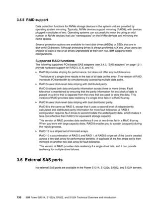 130 IBM Power S1014, S1022s, S1022, and S1024 Technical Overview and Introduction
3.5.5 RAID support
Data protection functions for NVMe storage devices in the system unit are provided by
operating system mirroring. Typically, NVMe devices support mirroring (RAID1), with devices
plugged in multiples of two. Operating systems can successfully mirror by using an odd
number of NVMe devices that use “namespaces” on the NVMe devices and mirroring the
name spaces.
Several protection options are available for hard disk drives (HDDs) or SSDs that are in
disk-only I/O drawers. Although protecting drives is always preferred, AIX and Linux users can
choose to leave a few or all drives unprotected at their own risk. IBM supports these
configurations.
Supported RAID functions
The following supported PCIe based SAS adapters (see 3.4.3, “SAS adapters” on page 121)
provide hardware support for RAID 0, 5, 6, and 10:
򐂰 RAID 0 provides striping for performance, but does not offer any fault tolerance.
The failure of a single drive results in the loss of all data on the array. This version of RAID
increases I/O bandwidth by simultaneously accessing multiple data paths.
򐂰 RAID 5 uses block-level data striping with distributed parity.
RAID 5 stripes both data and parity information across three or more drives. Fault
tolerance is maintained by ensuring that the parity information for any block of data is
placed on a drive that is separate from the ones that are used to store the data. This
version of RAID provides data resiliency if a single drive fails in a RAID 5 array.
򐂰 RAID 6 uses block-level data striping with dual distributed parity.
RAID 6 is the same as RAID 5, except that it uses a second level of independently
calculated and distributed parity information for more fault tolerance. A RAID 6
configuration requires N+2 drives to accommodate the added parity data, which makes it
less cost-effective than RAID 5 for equivalent storage capacity.
This version of RAID provides data resiliency if one or two drives fail in a RAID 6 array.
When you work with large capacity disks, RAID 6 enables you to sustain data parity during
the rebuild process.
򐂰 RAID 10 is a striped set of mirrored arrays.
RAID 10 is a combination of RAID 0 and RAID 1. A RAID 0 stripe set of the data is created
across a two-disk array for performance benefits. A duplicate of the first stripe set is then
mirrored on another two-disk array for fault tolerance.
This version of RAID provides data resiliency if a single drive fails, and it can provide
resiliency for multiple drive failures.
3.6 External SAS ports
No external SAS ports are available in the Power S1014, S1022s, S1022, and S1024 servers.
 