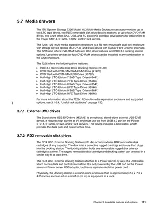 Chapter 3. Available features and options 131
3.7 Media drawers
The IBM System Storage 7226 Model 1U3 Multi-Media Enclosure can accommodate up to
two LTO tape drives, two RDX removable disk drive docking stations, or up to four DVD-RAM
drives. The 7226 offers SAS, USB, and FC electronic interface drive options for attachment to
the Power S1014, S1022s, S1022, and S1024 servers.
The 7226-1U3 multi-media expansion enclosure is a 1U rack-mountable dual bay enclosure
with storage device options of LTO7, 8, and 9 tape drives with SAS or Fibre Channel interface.
The 7226 also offers DVD-RAM SAS and USB drive features and RDX 3.0 docking station
options. Up to two devices (or four DVD-RAM drives) can be installed in any combination in
the 7226 enclosure.
The 7226 offers the following drive features:
򐂰 RDX 3.0 Removable Disk Drive Docking Station (#EU03)
򐂰 DVD Sled with DVD-RAM SATA/SAS Drive (#1420)
򐂰 DVD Sled with DVD-RAM USB Drive (#5762)
򐂰 Half-High LTO Ultrium 7 SAS Tape Drive (#8441)
򐂰 Half-High LTO Ultrium 7 FC Tape Drive (#8446)
򐂰 Half-High LTO Ultrium 8 SAS Tape Drive (#8541)
򐂰 Half-High LTO Ultrium 8 FC Tape Drive (#8546)
򐂰 Half-High LTO Ultrium 9 SAS Tape Drive (#8641)
򐂰 Half-High LTO Ultrium 9 FC Tape Drive (#8646)
For more information about the 7226-1U3 multi-media expansion enclosure and supported
options, see 3.10.4, “Useful rack additions” on page 150.
3.7.1 External DVD drives
The Stand-alone USB DVD drive (#EUA5) is an optional, stand-alone external USB-DVD
device. It requires high current at 5V and must use the front USB 3.0 port on the Power
S1014, S1022s, S1022, and S1024 servers. This device includes a USB cable, which
provides the data path and power to this drive.
3.7.2 RDX removable disk drives
The RDX USB External Docking Station (#EUA4) accommodates RDX removable disk
cartridges of any capacity. The disk is in a protective rugged cartridge enclosure that plugs
into the docking station. The docking station holds one removable rugged disk drive or
cartridge at a time. The rugged removable disk cartridge and docking station can be used in a
similar way to a tape drive.
The RDX USB External Docking Station attaches to a Power server by way of a USB cable,
which carries data and control information. It is not powered by the USB port on the Power
server or Power server USB adapter, but has a separate electrical power cord.
Physically, the docking station is a stand-alone enclosure that is approximately 2.0 x 7.0 x
4.25 inches and can sit on a shelf or on top of equipment in a rack.
 