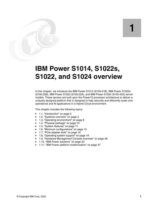 © Copyright IBM Corp. 2022. 1
Chapter 1. IBM Power S1014, S1022s,
S1022, and S1024 overview
In this chapter, we introduce the IBM Power S1014 (9105-41B), IBM Power S1022s
(9105-22B), IBM Power S1022 (9105-22A), and IBM Power S1024 (9105-42A) server
models. These servers are built upon the Power10 processor architecture to deliver a
uniquely designed platform that is designed to help securely and efficiently scale core
operational and AI applications in a Hybrid Cloud environment.
This chapter includes the following topics:
򐂰 1.1, “Introduction” on page 2
򐂰 1.2, “Systems overview” on page 3
򐂰 1.3, “Operating environment” on page 8
򐂰 1.4, “Physical package” on page 10
򐂰 1.5, “System features” on page 11
򐂰 1.6, “Minimum configurations” on page 15
򐂰 1.7, “PCIe adapter slots” on page 16
򐂰 1.8, “Operating system support” on page 19
򐂰 1.9, “Hardware Management Console overview” on page 28
򐂰 1.10, “IBM Power solutions” on page 33
򐂰 1.11, “IBM Power platform modernization” on page 37
1
 