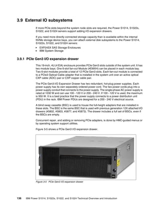 136 IBM Power S1014, S1022s, S1022, and S1024 Technical Overview and Introduction
3.9 External IO subsystems
If more PCIe slots beyond the system node slots are required, the Power S1014, S1022s,
S1022, and S1024 servers support adding I/O expansion drawers.
If you need more directly connected storage capacity than is available within the internal
NVMe storage device bays, you can attach external disk subsystems to the Power S1014,
S1022s, S1022, and S1024 servers:
򐂰 EXP24SX SAS Storage Enclosures
򐂰 IBM System Storage
3.9.1 PCIe Gen3 I/O expansion drawer
This 19-inch, 4U (4 EIA) enclosure provides PCIe Gen3 slots outside of the system unit. It has
two module bays. One 6-slot fan-out Module (#EMXH) can be placed in each module bay.
Two 6-slot modules provide a total of 12 PCIe Gen3 slots. Each fan-out module is connected
to a PCIe3 Optical Cable adapter that is installed in the system unit over an active optical
CXP cable (AOC) pair or CXP copper cable pair.
The PCIe Gen3 I/O Expansion Drawer has two redundant, hot-plug power supplies. Each
power supply has its own separately ordered power cord. The two power cords plug into a
power supply conduit that connects to the power supply. The single-phase AC power supply is
rated at 1030 W and can use 100 - 120 V or 200 - 240 V. If 100 - 120 V is used, the maximum
is 950 W. It is a best practice that the power supply connects to a power distribution unit
(PDU) in the rack. IBM Power PDUs are designed for a 200 - 240 V electrical source.
A blind swap cassette (BSC) is used to house the full-height adapters that are installed in
these slots. The BSC is the same BSC that is used with previous generation 12X attached I/O
drawers (#5802, #5803, #5877, and #5873). The drawer includes a full set of BSCs, even if
the BSCs are empty.
Concurrent repair, and adding or removing PCIe adapters, is done by HMC-guided menus or
by operating system support utilities.
Figure 3-5 shows a PCIe Gen3 I/O expansion drawer.
Figure 3-5 PCIe Gen3 I/O expansion drawer
 