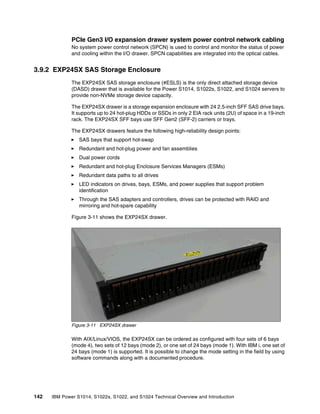142 IBM Power S1014, S1022s, S1022, and S1024 Technical Overview and Introduction
PCIe Gen3 I/O expansion drawer system power control network cabling
No system power control network (SPCN) is used to control and monitor the status of power
and cooling within the I/O drawer. SPCN capabilities are integrated into the optical cables.
3.9.2 EXP24SX SAS Storage Enclosure
The EXP24SX SAS storage enclosure (#ESLS) is the only direct attached storage device
(DASD) drawer that is available for the Power S1014, S1022s, S1022, and S1024 servers to
provide non-NVMe storage device capacity.
The EXP24SX drawer is a storage expansion enclosure with 24 2.5-inch SFF SAS drive bays.
It supports up to 24 hot-plug HDDs or SSDs in only 2 EIA rack units (2U) of space in a 19-inch
rack. The EXP24SX SFF bays use SFF Gen2 (SFF-2) carriers or trays.
The EXP24SX drawers feature the following high-reliability design points:
򐂰 SAS bays that support hot-swap
򐂰 Redundant and hot-plug power and fan assemblies
򐂰 Dual power cords
򐂰 Redundant and hot-plug Enclosure Services Managers (ESMs)
򐂰 Redundant data paths to all drives
򐂰 LED indicators on drives, bays, ESMs, and power supplies that support problem
identification
򐂰 Through the SAS adapters and controllers, drives can be protected with RAID and
mirroring and hot-spare capability
Figure 3-11 shows the EXP24SX drawer.
Figure 3-11 EXP24SX drawer
With AIX/Linux/VIOS, the EXP24SX can be ordered as configured with four sets of 6 bays
(mode 4), two sets of 12 bays (mode 2), or one set of 24 bays (mode 1). With IBM i, one set of
24 bays (mode 1) is supported. It is possible to change the mode setting in the field by using
software commands along with a documented procedure.
 