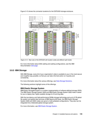 Chapter 3. Available features and options 145
Figure 3-13 shows the connector locations for the EXP24SX storage enclosure.
Figure 3-13 Rear view of the EXP24SX with location codes and different split modes
For more information about SAS cabling and cabling configurations, see this IBM
Documentation web page.
3.9.3 IBM Storage
With IBM Storage, every bit of your organization’s data is available to you in the most secure
and insightful way possible, so that you can take informed action on it quickly and
consistently.
For more information about the various offerings, see Data Storage Solutions.
The following sections highlight some of the offerings.
IBM Elastic Storage System
IBM Elastic Storage® System is a modern implementation of software-defined storage (SDS).
The IBM Elastic Storage System 3500 and IBM Elastic Storage System 5000 make it easier
for you to deploy fast, highly scalable storage for AI and big data.
With the low latency and high-performance NVMe storage technology and up to 8 YB global
file system and global data services of IBM Spectrum® Scale, the IBM Elastic Storage
System 3500 and 5000 nodes can grow to multi-yottabyte configurations. They also can be
integrated into a federated global storage system.
For more information, see IBM Elastic Storage System.
1
2
3
4
5
6
7
8
9
10
11
12
13
14
15
16
17
18
19
20
21
22
23
24
T3
T1
T2
T3
T1
T2
1
2
3
4
5
6
7
8
9
10
11
12
13
14
15
16
17
18
19
20
21
22
23
24
T1
T3
T1
T2
1
2
3
4
5
6
7
8
9
10
11
12
13
14
15
16
17
18
19
20
21
22
23
24
T3
T1
T2
T3
T1
T2
T3
T2
MODE 1 MODE 2 MODE 4
S
h
a
r
e
d
P
o
r
t
s
X
C
a
b
l
e
s
R
e
q
u
i
r
e
d
ESM1 ESM2 ESM1 ESM2 ESM1 ESM2
 