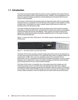 2 IBM Power S1014, S1022s, S1022, and S1024 Technical Overview and Introduction
1.1 Introduction
The Power10 processor-based Scale Out servers use the capabilities of the latest Power10
processor technology to deliver unprecedented security, reliability, and manageability for your
cloud and cognitive strategy and delivers industry-leading price and performance for your
mission-critical workloads.
The inclusion of PCIe Gen5 interconnects allows for high data transfer rates to provide higher
I/O performance or consolidation of the I/O demands of the system to fewer adapters running
at higher rates. This situation can result in greater system performance at a lower cost,
particularly when I/O demands are high.
The Power S1022s and S1022 servers deliver the performance of the Power10 processor
technology in a dense 2U (EIA units), rack-optimized form factor that is ideal for consolidating
multiple workloads with security and reliability. These systems are ready for hybrid cloud
deployment, with Enterprise grade virtualization capabilities built in to the system firmware
with the PowerVM hypervisor.
Figure 1-1 shows the Power S1022 server. The S1022s chassis is physically the same as the
S1022 server.
Figure 1-1 The Power S1022 is a 2U rack mount server
The Power S1014 server provides a powerful single-socket server that can be delivered in a
4U (EIA units) rack-mount form factor or as a desk-side tower model. It is ideally suited to the
modernization of IBM i, AIX, and Linux workloads to allow them to benefit from the
performance, security, and efficiency of the Power10 processor technology. This server easily
integrates into an organization’s cloud and cognitive strategy and delivers industry-leading
price and performance for your mission-critical workloads.
The Power S1024 server is a powerful one- or two-socket server that includes up to 48
Power10 processor cores in a 4U (EIA units) rack-optimized form factor that is ideal for
consolidating multiple workloads with security and reliability. With the inclusion of PCIe Gen5
connectivity and PCIe attached NVMe storage, this server maximizes the throughput of data
across multiple workloads to meet the requirements of modern hybrid cloud environments.
 