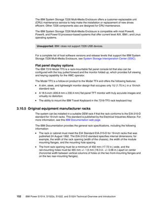 152 IBM Power S1014, S1022s, S1022, and S1024 Technical Overview and Introduction
The IBM System Storage 7226 Multi-Media Enclosure offers a customer-replaceable unit
(CRU) maintenance service to help make the installation or replacement of new drives
efficient. Other 7226 components also are designed for CRU maintenance.
The IBM System Storage 7226 Multi-Media Enclosure is compatible with most Power8,
Power9, and Power10 processor-based systems that offer current level AIX, IBM i, and Linux
operating systems.
For a complete list of host software versions and release levels that support the IBM System
Storage 7226 Multi-Media Enclosure, see System Storage Interoperation Center (SSIC).
Flat panel display options
The IBM 7316 Model TF5 is a rack-mountable flat panel console kit that also can be
configured with the tray pulled forward and the monitor folded up, which provides full viewing
and keying capability for the HMC operator.
The Model TF5 is a follow-on product to the Model TF4 and offers the following features:
򐂰 A slim, sleek, and lightweight monitor design that occupies only 1U (1.75 in.) in a 19-inch
standard rack
򐂰 A 18.5-inch (409.8 mm x 230.4 mm) flat panel TFT monitor with truly accurate images and
virtually no distortion
򐂰 The ability to mount the IBM Travel Keyboard in the 7316-TF5 rack keyboard tray
3.10.5 Original equipment manufacturer racks
The system can be installed in a suitable OEM rack if that the rack conforms to the EIA-310-D
standard for 19-inch racks. This standard is published by the Electrical Industries Alliance. For
more information, see this IBM Documentation web page.
The IBM Documentation provides the general rack specifications, including the following
information:
򐂰 The rack or cabinet must meet the EIA Standard EIA-310-D for 19-inch racks that was
published 24 August 1992. The EIA-310-D standard specifies internal dimensions; for
example, the width of the rack opening (width of the chassis), the width of the module
mounting flanges, and the mounting hole spacing.
򐂰 The front rack opening must be a minimum of 450 mm (17.72 in.) wide, and the
rail-mounting holes must be 465 mm +/- 1.6 mm (18.3 in. +/- 0.06 in.) apart on center
(horizontal width between vertical columns of holes on the two front-mounting flanges and
on the two rear-mounting flanges).
Unsupported: IBM i does not support 7226 USB devices.
 