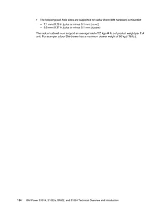 154 IBM Power S1014, S1022s, S1022, and S1024 Technical Overview and Introduction
򐂰 The following rack hole sizes are supported for racks where IBM hardware is mounted:
– 7.1 mm (0.28 in.) plus or minus 0.1 mm (round)
– 9.5 mm (0.37 in.) plus or minus 0.1 mm (square)
The rack or cabinet must support an average load of 20 kg (44 lb.) of product weight per EIA
unit. For example, a four EIA drawer has a maximum drawer weight of 80 kg (176 lb.).
 