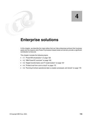 © Copyright IBM Corp. 2022. 155
Chapter 4. Enterprise solutions
In this chapter, we describe the major pillars that can help enterprises achieve their business
goals and the reasons why Power10 processor-based scale-out servers provide a significant
contribution to that end.
This chapter includes the following topics:
򐂰 4.1, “PowerVM virtualization” on page 156
򐂰 4.2, “IBM PowerVC overview” on page 165
򐂰 4.3, “Digital transformation and IT modernization” on page 167
򐂰 4.4, “Protect trust from core to cloud” on page 172
򐂰 4.5, “Running AI where operational data is created, processed, and stored” on page 178
4
 