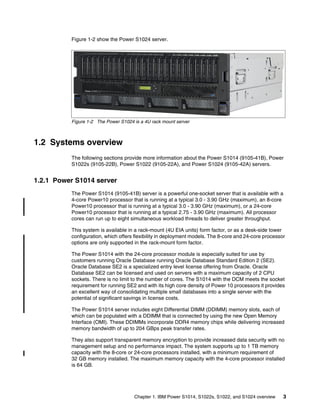 Chapter 1. IBM Power S1014, S1022s, S1022, and S1024 overview 3
Figure 1-2 show the Power S1024 server.
Figure 1-2 The Power S1024 is a 4U rack mount server
1.2 Systems overview
The following sections provide more information about the Power S1014 (9105-41B), Power
S1022s (9105-22B), Power S1022 (9105-22A), and Power S1024 (9105-42A) servers.
1.2.1 Power S1014 server
The Power S1014 (9105-41B) server is a powerful one-socket server that is available with a
4-core Power10 processor that is running at a typical 3.0 - 3.90 GHz (maximum), an 8-core
Power10 processor that is running at a typical 3.0 - 3.90 GHz (maximum), or a 24-core
Power10 processor that is running at a typical 2.75 - 3.90 GHz (maximum). All processor
cores can run up to eight simultaneous workload threads to deliver greater throughput.
This system is available in a rack-mount (4U EIA units) form factor, or as a desk-side tower
configuration, which offers flexibility in deployment models. The 8-core and 24-core processor
options are only supported in the rack-mount form factor.
The Power S1014 with the 24-core processor module is especially suited for use by
customers running Oracle Database running Oracle Database Standard Edition 2 (SE2).
Oracle Database SE2 is a specialized entry level license offering from Oracle. Oracle
Database SE2 can be licensed and used on servers with a maximum capacity of 2 CPU
sockets. There is no limit to the number of cores. The S1014 with the DCM meets the socket
requirement for running SE2 and with its high core density of Power 10 processors it provides
an excellent way of consolidating multiple small databases into a single server with the
potential of significant savings in license costs.
The Power S1014 server includes eight Differential DIMM (DDIMM) memory slots, each of
which can be populated with a DDIMM that is connected by using the new Open Memory
Interface (OMI). These DDIMMs incorporate DDR4 memory chips while delivering increased
memory bandwidth of up to 204 GBps peak transfer rates.
They also support transparent memory encryption to provide increased data security with no
management setup and no performance impact. The system supports up to 1 TB memory
capacity with the 8-core or 24-core processors installed, with a minimum requirement of
32 GB memory installed. The maximum memory capacity with the 4-core processor installed
is 64 GB.
 