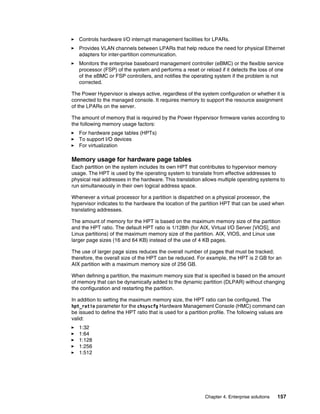 Chapter 4. Enterprise solutions 157
򐂰 Controls hardware I/O interrupt management facilities for LPARs.
򐂰 Provides VLAN channels between LPARs that help reduce the need for physical Ethernet
adapters for inter-partition communication.
򐂰 Monitors the enterprise baseboard management controller (eBMC) or the flexible service
processor (FSP) of the system and performs a reset or reload if it detects the loss of one
of the eBMC or FSP controllers, and notifies the operating system if the problem is not
corrected.
The Power Hypervisor is always active, regardless of the system configuration or whether it is
connected to the managed console. It requires memory to support the resource assignment
of the LPARs on the server.
The amount of memory that is required by the Power Hypervisor firmware varies according to
the following memory usage factors:
򐂰 For hardware page tables (HPTs)
򐂰 To support I/O devices
򐂰 For virtualization
Memory usage for hardware page tables
Each partition on the system includes its own HPT that contributes to hypervisor memory
usage. The HPT is used by the operating system to translate from effective addresses to
physical real addresses in the hardware. This translation allows multiple operating systems to
run simultaneously in their own logical address space.
Whenever a virtual processor for a partition is dispatched on a physical processor, the
hypervisor indicates to the hardware the location of the partition HPT that can be used when
translating addresses.
The amount of memory for the HPT is based on the maximum memory size of the partition
and the HPT ratio. The default HPT ratio is 1/128th (for AIX, Virtual I/O Server [VIOS], and
Linux partitions) of the maximum memory size of the partition. AIX, VIOS, and Linux use
larger page sizes (16 and 64 KB) instead of the use of 4 KB pages.
The use of larger page sizes reduces the overall number of pages that must be tracked;
therefore, the overall size of the HPT can be reduced. For example, the HPT is 2 GB for an
AIX partition with a maximum memory size of 256 GB.
When defining a partition, the maximum memory size that is specified is based on the amount
of memory that can be dynamically added to the dynamic partition (DLPAR) without changing
the configuration and restarting the partition.
In addition to setting the maximum memory size, the HPT ratio can be configured. The
hpt_ratio parameter for the chsyscfg Hardware Management Console (HMC) command can
be issued to define the HPT ratio that is used for a partition profile. The following values are
valid:
򐂰 1:32
򐂰 1:64
򐂰 1:128
򐂰 1:256
򐂰 1:512
 