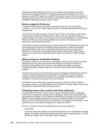 158 IBM Power S1014, S1022s, S1022, and S1024 Technical Overview and Introduction
Specifying a smaller absolute ratio (1/512 is the smallest value) decreases the overall
memory that is assigned to the HPT. Testing is required when changing the HPT ratio
because a smaller HPT might incur more CPU consumption because the operating system
might need to reload the entries in the HPT more frequently. Most customers choose to use
the IBM provided default values for the HPT ratios.
Memory usage for I/O devices
In support of I/O operations, the hypervisor maintains structures that are called the
translation control entities (TCEs), which provide an information path between I/O devices
and partitions.
The TCEs also provide the address of the I/O buffer, which is an indication of read versus
write requests, and other I/O-related attributes. Many TCEs are used per I/O device, so
multiple requests can be active simultaneously to the same physical device. To provide better
affinity, the TCEs are spread across multiple processor chips or drawers to improve
performance while accessing the TCEs.
For physical I/O devices, the base amount of space for the TCEs is defined by the hypervisor
that is based on the number of I/O devices that are supported. A system that supports
high-speed adapters also can be configured to allocate more memory to improve I/O
performance. Linux is the only operating system that uses these extra TCEs so that the
memory can be freed for use by partitions if the system uses only AIX or IBM i operating
systems.
Memory usage for virtualization features
Virtualization requires more memory to be allocated by the Power Hypervisor for hardware
statesave areas and various virtualization technologies. For example, on Power10
processor-based systems, each processor core supports up to eight simultaneous
multithreading (SMT) threads of execution, and each thread contains over 80 different
registers.
The Power Hypervisor must set aside save areas for the register contents for the maximum
number of virtual processors that are configured. The greater the number of physical
hardware devices, the greater the number of virtual devices, the greater the amount of
virtualization, and the more hypervisor memory is required.
For efficient memory consumption, wanted and maximum values for various attributes
(processors, memory, and virtual adapters) must be based on business needs, and not set to
values that are significantly higher than requirements.
Predicting memory that is used by the Power Hypervisor
The IBM System Planning Tool (SPT) can be used to estimate the amount of hypervisor
memory that is required for a specific server configuration. After the SPT executable file is
downloaded and installed, you can define a configuration by selecting the correct hardware
platform and the installed processors and memory, and defining partitions and partition
attributes. SPT can estimate the amount of memory that is assigned to the hypervisor, which
assists you when you change a configuration or deploy new servers.
The Power Hypervisor provides the following types of virtual I/O adapters:
򐂰 Virtual SCSI
The Power Hypervisor provides a virtual SCSI mechanism for the virtualization of storage
devices. The storage virtualization is accomplished by using two paired adapters: a virtual
SCSI server adapter and a virtual SCSI customer adapter.
 