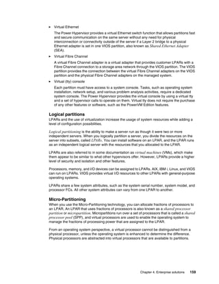 Chapter 4. Enterprise solutions 159
򐂰 Virtual Ethernet
The Power Hypervisor provides a virtual Ethernet switch function that allows partitions fast
and secure communication on the same server without any need for physical
interconnection or connectivity outside of the server if a Layer 2 bridge to a physical
Ethernet adapter is set in one VIOS partition, also known as Shared Ethernet Adapter
(SEA).
򐂰 Virtual Fibre Channel
A virtual Fibre Channel adapter is a virtual adapter that provides customer LPARs with a
Fibre Channel connection to a storage area network through the VIOS partition. The VIOS
partition provides the connection between the virtual Fibre Channel adapters on the VIOS
partition and the physical Fibre Channel adapters on the managed system.
򐂰 Virtual (tty) console
Each partition must have access to a system console. Tasks, such as operating system
installation, network setup, and various problem analysis activities, require a dedicated
system console. The Power Hypervisor provides the virtual console by using a virtual tty
and a set of hypervisor calls to operate on them. Virtual tty does not require the purchase
of any other features or software, such as the PowerVM Edition features.
Logical partitions
LPARs and the use of virtualization increase the usage of system resources while adding a
level of configuration possibilities.
Logical partitioning is the ability to make a server run as though it were two or more
independent servers. When you logically partition a server, you divide the resources on the
server into subsets, called LPARs. You can install software on an LPAR, and the LPAR runs
as an independent logical server with the resources that you allocated to the LPAR.
LPARs are also referred to in some documentation as virtual machines (VMs), which make
them appear to be similar to what other hypervisors offer. However, LPARs provide a higher
level of security and isolation and other features.
Processors, memory, and I/O devices can be assigned to LPARs. AIX, IBM i, Linux, and VIOS
can run on LPARs. VIOS provides virtual I/O resources to other LPARs with general-purpose
operating systems.
LPARs share a few system attributes, such as the system serial number, system model, and
processor FCs. All other system attributes can vary from one LPAR to another.
Micro-Partitioning
When you use the Micro-Partitioning technology, you can allocate fractions of processors to
an LPAR. An LPAR that uses fractions of processors is also known as a shared processor
partition or micropartition. Micropartitions run over a set of processors that is called a shared
processor pool (SPP), and virtual processors are used to enable the operating system to
manage the fractions of processing power that are assigned to the LPAR.
From an operating system perspective, a virtual processor cannot be distinguished from a
physical processor, unless the operating system is enhanced to determine the difference.
Physical processors are abstracted into virtual processors that are available to partitions.
 