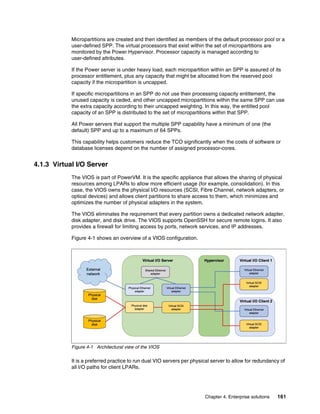Chapter 4. Enterprise solutions 161
Micropartitions are created and then identified as members of the default processor pool or a
user-defined SPP. The virtual processors that exist within the set of micropartitions are
monitored by the Power Hypervisor. Processor capacity is managed according to
user-defined attributes.
If the Power server is under heavy load, each micropartition within an SPP is assured of its
processor entitlement, plus any capacity that might be allocated from the reserved pool
capacity if the micropartition is uncapped.
If specific micropartitions in an SPP do not use their processing capacity entitlement, the
unused capacity is ceded, and other uncapped micropartitions within the same SPP can use
the extra capacity according to their uncapped weighting. In this way, the entitled pool
capacity of an SPP is distributed to the set of micropartitions within that SPP.
All Power servers that support the multiple SPP capability have a minimum of one (the
default) SPP and up to a maximum of 64 SPPs.
This capability helps customers reduce the TCO significantly when the costs of software or
database licenses depend on the number of assigned processor-cores.
4.1.3 Virtual I/O Server
The VIOS is part of PowerVM. It is the specific appliance that allows the sharing of physical
resources among LPARs to allow more efficient usage (for example, consolidation). In this
case, the VIOS owns the physical I/O resources (SCSI, Fibre Channel, network adapters, or
optical devices) and allows client partitions to share access to them, which minimizes and
optimizes the number of physical adapters in the system.
The VIOS eliminates the requirement that every partition owns a dedicated network adapter,
disk adapter, and disk drive. The VIOS supports OpenSSH for secure remote logins. It also
provides a firewall for limiting access by ports, network services, and IP addresses.
Figure 4-1 shows an overview of a VIOS configuration.
Figure 4-1 Architectural view of the VIOS
It is a preferred practice to run dual VIO servers per physical server to allow for redundancy of
all I/O paths for client LPARs.
 