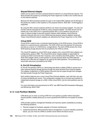 162 IBM Power S1014, S1022s, S1022, and S1024 Technical Overview and Introduction
Shared Ethernet Adapter
A SEA can be used to connect a physical Ethernet network to a virtual Ethernet network. The
SEA provides this access by connecting the Power Hypervisor VLANs to the VLANs that are
on the external switches.
Because the SEA processes packets at Layer 2, the original MAC address and VLAN tags of
the packet are visible to other systems on the physical network. IEEE 802.1 VLAN tagging is
supported.
By using the SEA, several customer partitions can share one physical adapter. You also can
connect internal and external VLANs by using a physical adapter. The SEA service can be
hosted only in the VIOS (not in a general-purpose AIX or Linux partition) and acts as a
Layer 2 network bridge to securely transport network traffic between virtual Ethernet
networks (internal) and one or more (Etherchannel) physical network adapters (external).
These virtual Ethernet network adapters are defined by the Power Hypervisor on the VIOS.
Virtual SCSI
Virtual SCSI is used to view a virtualized implementation of the SCSI protocol. Virtual SCSI is
based on a customer/server relationship. The VIOS LPAR owns the physical I/O resources
and acts as a server or in SCSI terms, a target device. The client LPARs access the virtual
SCSI backing storage devices that are provided by the VIOS as clients.
The virtual I/O adapters (a virtual SCSI server adapter and a virtual SCSI client adapter) are
configured by using an HMC. The virtual SCSI server (target) adapter is responsible for
running any SCSI commands that it receives, and is owned by the VIOS partition. The virtual
SCSI client adapter allows a client partition to access physical SCSI and SAN-attached
devices and LUNs that are mapped to be used by the client partitions. The provisioning of
virtual disk resources is provided by the VIOS.
N_Port ID Virtualization
N_Port ID Virtualization (NPIV) is a technology that allows multiple LPARs to access one or
more external physical storage devices through the same physical Fibre Channel adapter.
This adapter is attached to a VIOS partition that acts only as a pass-through that manages
the data transfer through the Power Hypervisor.
Each partition features one or more virtual Fibre Channel adapters, each with their own pair
of unique worldwide port names. This configuration enables you to connect each partition to
independent physical storage on a SAN. Unlike virtual SCSI, only the client partitions see the
disk.
For more information and requirements for NPIV, see IBM PowerVM Virtualization Managing
and Monitoring, SG24-7590.
4.1.4 Live Partition Mobility
LPM allows you to move a running LPAR from one system to another without disruption.
Inactive partition mobility allows you to move a powered-off LPAR from one system to another
one.
LPM provides systems management flexibility and improves system availability by avoiding
the following situations:
򐂰 Planned outages for hardware upgrade or firmware maintenance.
򐂰 Unplanned downtime. With preventive failure management, if a server indicates a potential
failure, you can move its LPARs to another server before the failure occurs.
 