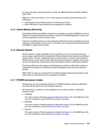 Chapter 4. Enterprise solutions 163
For more information and requirements for LPM, see IBM PowerVM Live Partition Mobility,
SG24-7460.
HMCV10.1.1020.0 and VIOS 3.1.3.21 or later provide the following enhancements to the
LPM feature:
򐂰 Automatically choose fastest network for LPM memory transfer
򐂰 Allow LPM when a virtual optical device is assigned to a partition
4.1.5 Active Memory Mirroring
Active Memory Mirroring (AMM) for Hypervisor is available as an option (#EM8G) to enhance
resilience by mirroring critical memory that is used by the PowerVM hypervisor so that it can
continue operating if a memory failure occurs.
A portion of available memory can be proactively partitioned such that a duplicate set can be
used upon noncorrectable memory errors. This feature can be implemented at the granularity
of DDIMMs or logical memory blocks.
4.1.6 Remote Restart
Remote Restart is a high availability option for partitions. If an error occurs that causes a
server outage, a partition that is configured for Remote Restart can be restarted on a different
physical server. At times, it might take longer to start the server, in which case the Remote
Restart function can be used for faster reprovisioning of the partition. Typically, this process
can be done faster than restarting the server that stopped and then restarting the partitions.
The Remote Restart function relies on technology that is similar to LPM where a partition is
configured with storage on a SAN that is shared (accessible) by the server that hosts the
partition.
HMC V10R1 provides an enhancement to the Remote Restart Feature that enables remote
restart when a virtual optical device is assigned to a partition.
4.1.7 POWER processor modes
Although they are not virtualization features, the POWER processor modes are described
here because they affect various virtualization features.
On Power servers, partitions can be configured to run in several modes, including the
following modes:
򐂰 POWER8
This native mode for Power8 processors implements Version 2.07 of the IBM Power ISA.
For more information, see this IBM Documentation web page.
򐂰 POWER9
This native mode for Power9 processors implements Version 3.0 of the IBM Power ISA.
For more information, see this IBM Documentation web page.
򐂰 Power10
This native mode for Power10 processors implements Version 3.1 of the IBM Power ISA.
For more information, see this IBM Documentation web page.
 