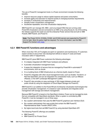 166 IBM Power S1014, S1022s, S1022, and S1024 Technical Overview and Introduction
The use of PowerVC management tools in a Power environment includes the following
benefits:
򐂰 Improve resource usage to reduce capital expense and power consumption.
򐂰 Increase agility and execution to respond quickly to changing business requirements.
򐂰 Increase IT productivity and responsiveness.
򐂰 Simplify Power virtualization management.
򐂰 Accelerate repeatable, error-free virtualization deployments.
IBM PowerVC can manage AIX, IBM i, and Linux-based VMs that are running under
PowerVM virtualization and are connected to an HMC or by using NovaLink. As of this writing,
the release supports the scale-out and the enterprise Power servers that are built on IBM
Power8, IBM Power9, and Power10.
4.2.1 IBM PowerVC functions and advantages
When more than 70% of IT budgets are spent on operations and maintenance, IT customers
expect vendors to focus their new development efforts to reduce IT costs and foster
innovation within IT departments.
IBM PowerVC gives IBM Power customers the following advantages:
򐂰 It is deeply integrated with IBM Power hardware and software.
򐂰 It provides virtualization management tools.
򐂰 It eases the integration of servers that are managed by PowerVM in automated IT
environments, such as clouds.
򐂰 It is a building block of IBM Infrastructure as a Service (IaaS), based on Power.
򐂰 PowerVC integrates with other cloud management tools, such as Ansible, Terraform, or
Red Hat OpenShift, and can be integrated into orchestration tools, such as VMware
vRealize, or the SAP Landscape Management (LaMa).
򐂰 PowerVC also provides an easy exchange of VM images between private and
public clouds by using the integration of Cloud Object Storage into PowerVC.
IBM PowerVC is an addition to the PowerVM set of enterprise virtualization technologies that
provide virtualization management. It is based on open standards and integrates server
management with storage and network management.
Because IBM PowerVC is based on the OpenStack initiative, Power can be managed by tools
that are compatible with OpenStack standards. When a system is controlled by IBM
PowerVC, it can be managed in one of three ways:
򐂰 By a system administrator that uses the IBM PowerVC graphical user interface (GUI)
򐂰 By a system administrator that uses scripts that contain the IBM PowerVC
Representational State Transfer (REST) APIs
򐂰 By higher-level tools that call IBM PowerVC by using standard OpenStack API
The following PowerVC offerings are available:
򐂰 IBM PowerVC
򐂰 IBM PowerVC for Private Cloud
Note: The Power S1014, S1022s, S1022, and S1024 servers are supported by PowerVC
2.0.3 or later. More fix packs might be required. For more information, see this IBM
Support Fix Central web page.
 