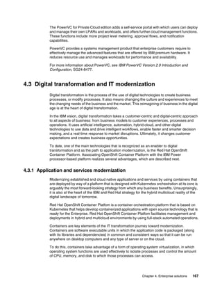 Chapter 4. Enterprise solutions 167
The PowerVC for Private Cloud edition adds a self-service portal with which users can deploy
and manage their own LPARs and workloads, and offers further cloud management functions.
These functions include more project level metering, approval flows, and notification
capabilities.
PowerVC provides a systems management product that enterprise customers require to
effectively manage the advanced features that are offered by IBM premium hardware. It
reduces resource use and manages workloads for performance and availability.
For more information about PowerVC, see IBM PowerVC Version 2.0 Introduction and
Configuration, SG24-8477.
4.3 Digital transformation and IT modernization
Digital transformation is the process of the use of digital technologies to create business
processes, or modify processes. It also means changing the culture and experiences to meet
the changing needs of the business and the market. This reimagining of business in the digital
age is at the heart of digital transformation.
In the IBM vision, digital transformation takes a customer-centric and digital-centric approach
to all aspects of business: from business models to customer experiences, processes and
operations. It uses artificial intelligence, automation, hybrid cloud, and other digital
technologies to use data and drive intelligent workflows, enable faster and smarter decision
making, and a real-time response to market disruptions. Ultimately, it changes customer
expectations and creates business opportunities.
To date, one of the main technologies that is recognized as an enabler to digital
transformation and as the path to application modernization, is the Red Hat OpenShift
Container Platform. Associating OpenShift Container Platform with the IBM Power
processor-based platform realizes several advantages, which are described next.
4.3.1 Application and services modernization
Modernizing established and cloud native applications and services by using containers that
are deployed by way of a platform that is designed with Kubernetes orchestration at its core is
arguably the most forward-looking strategy from which any business benefits. Unsurprisingly,
it is also at the heart of the IBM and Red Hat strategy for the hybrid multicloud reality of the
digital landscape of tomorrow.
Red Hat OpenShift Container Platfom is a container orchestration platform that is based on
Kubernetes that helps develop containerized applications with open source technology that is
ready for the Enterprise. Red Hat OpenShift Container Platfom facilitates management and
deployments in hybrid and multicloud environments by using full-stack automated operations.
Containers are key elements of the IT transformation journey toward modernization.
Containers are software executable units in which the application code is packaged (along
with its libraries and dependencies) in common and consistent ways so that it can be run
anywhere on desktop computers and any type of server or on the cloud.
To do this, containers take advantage of a form of operating system virtualization, in which
operating system functions are used effectively to isolate processes and control the amount
of CPU, memory, and disk to which those processes can access.
 