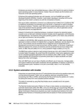 168 IBM Power S1014, S1022s, S1022, and S1024 Technical Overview and Introduction
Containers are small, fast, and portable because, unlike a VM, they do not need to include a
guest operating system in every instance. Instead, they can instead use the functions and
resources of the host operating system.
Containers first appeared decades ago with releases, such as FreeBSD jails and AIX
Workload Partitions (WPARs). However, most modern developers remember 2013 as the
beginning of the modern container era with the introduction of Docker.
One way to better understand a container is to understand how it differs from a traditional VM.
In traditional virtualization (on-premises and in the cloud), a hypervisor is used to virtualize
the physical hardware. Therefore, each VM contains a guest operating system and a virtual
copy of the hardware that the operating system requires to run, with an application and its
associated libraries and dependencies.
Instead of virtualizing the underlying hardware, containers virtualize the operating system
(usually Linux) so that each individual container includes only the application and its libraries
and dependencies. The absence of the guest operating system is the reason why containers
are so light and therefore, fast and portable.
In addition to AIX WPARs, IBM i projects came from the 1980s. The IBM i team devised an
approach to create a container for objects (that is, programs, databases, security objects, and
so on). This container can be converted into an image that can be transported from a
development environment to a test environment, another system, or the cloud. A significant
difference between this version of containers and the containers that we know today is the
name: on IBM i they are called libraries and a container image is called a backup file.
The IBM Power platform delivers a high container density per core, with multiple CPU threads
to enable higher throughput. By using PowerVM virtualization, cloud native applications also
can be colocated alongside applications that are related to AIX or IBM i worlds. This ability
makes available API connections to business-critical data for higher bandwidth and lower
latency than other technologies.
Only with IBM Power can you have a flexible and efficient use of resources, manage peaks,
and support traditional and modern workloads with the capabilities of capacity on demand or
shared processor pools. Hardware is not just a commodity; rather, it must be carefully
evaluated.
4.3.2 System automation with Ansible
Enterprises can spend large amounts of IT administrative time performing repetitive tasks and
running manual processes. Tasks, such as updating, patching, compliance checks,
provisioning new VMs or LPARs, and ensuring that the correct security updates are in place,
are taking time away from more valuable business activities.
The ability to automate by using Red Hat Ansible returns valuable time to the system
administrators.
The Red Hat Ansible Automation Platform for Power is fully enabled, so enterprises can
automate several tasks within AIX, IBM i, and Linux all the way up to provisioning VMs and
deploying applications. Ansible also can be combined with HMC, PowerVC, and Power Virtual
Server to provision infrastructure anywhere you need, including cloud solutions from other
IBM Business Partners or third-party providers that are based on Power processor-based
servers.
 