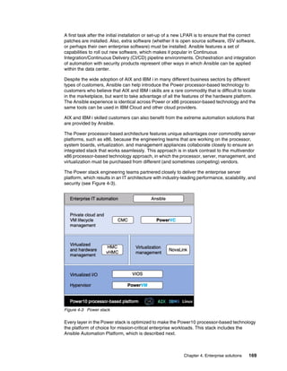 Chapter 4. Enterprise solutions 169
A first task after the initial installation or set-up of a new LPAR is to ensure that the correct
patches are installed. Also, extra software (whether it is open source software, ISV software,
or perhaps their own enterprise software) must be installed. Ansible features a set of
capabilities to roll out new software, which makes it popular in Continuous
Integration/Continuous Delivery (CI/CD) pipeline environments. Orchestration and integration
of automation with security products represent other ways in which Ansible can be applied
within the data center.
Despite the wide adoption of AIX and IBM i in many different business sectors by different
types of customers, Ansible can help introduce the Power processor-based technology to
customers who believe that AIX and IBM i skills are a rare commodity that is difficult to locate
in the marketplace, but want to take advantage of all the features of the hardware platform.
The Ansible experience is identical across Power or x86 processor-based technology and the
same tools can be used in IBM Cloud and other cloud providers.
AIX and IBM i skilled customers can also benefit from the extreme automation solutions that
are provided by Ansible.
The Power processor-based architecture features unique advantages over commodity server
platforms, such as x86, because the engineering teams that are working on the processor,
system boards, virtualization. and management appliances collaborate closely to ensure an
integrated stack that works seamlessly. This approach is in stark contrast to the multivendor
x86 processor-based technology approach, in which the processor, server, management, and
virtualization must be purchased from different (and sometimes competing) vendors.
The Power stack engineering teams partnered closely to deliver the enterprise server
platform, which results in an IT architecture with industry-leading performance, scalability, and
security (see Figure 4-3).
Figure 4-3 Power stack
Every layer in the Power stack is optimized to make the Power10 processor-based technology
the platform of choice for mission-critical enterprise workloads. This stack includes the
Ansible Automation Platform, which is described next.
 