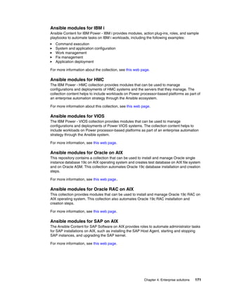 Chapter 4. Enterprise solutions 171
Ansible modules for IBM i
Ansible Content for IBM Power - IBM i provides modules, action plug-ins, roles, and sample
playbooks to automate tasks on IBM i workloads, including the following examples:
򐂰 Command execution
򐂰 System and application configuration
򐂰 Work management
򐂰 Fix management
򐂰 Application deployment
For more information about the collection, see this web page.
Ansible modules for HMC
The IBM Power - HMC collection provides modules that can be used to manage
configurations and deployments of HMC systems and the servers that they manage. The
collection content helps to include workloads on Power processor-based platforms as part of
an enterprise automation strategy through the Ansible ecosystem.
For more information about this collection, see this web page.
Ansible modules for VIOS
The IBM Power - VIOS collection provides modules that can be used to manage
configurations and deployments of Power VIOS systems. The collection content helps to
include workloads on Power processor-based platforms as part of an enterprise automation
strategy through the Ansible system.
For more information, see this web page.
Ansible modules for Oracle on AIX
This repository contains a collection that can be used to install and manage Oracle single
instance database 19c on AIX operating system and creates test database on AIX file system
and on Oracle ASM. This collection automates Oracle 19c database installation and creation
steps.
For more information, see this web page.
Ansible modules for Oracle RAC on AIX
This collection provides modules that can be used to install and manage Oracle 19c RAC on
AIX operating system. This collection also automates Oracle 19c RAC installation and
creation steps.
For more information, see this web page.
Ansible modules for SAP on AIX
The Ansible Content for SAP Software on AIX provides roles to automate administrator tasks
for SAP installations on AIX, such as installing the SAP Host Agent, starting and stopping
SAP instances, and upgrading the SAP kernel.
For more information, see this web page.
 