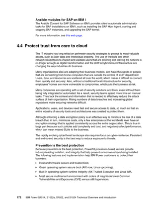172 IBM Power S1014, S1022s, S1022, and S1024 Technical Overview and Introduction
Ansible modules for SAP on IBM i
The Ansible Content for SAP Software on IBM i provides roles to automate administrator
tasks for SAP installations on IBM i, such as installing the SAP Host Agent, starting and
stopping SAP instances, and upgrading the SAP kernel.
For more information, see this web page.
4.4 Protect trust from core to cloud
The IT industry has long relied on perimeter security strategies to protect its most valuable
assets, such as user data and intellectual property. The use of firewalls and other
network-based tools to inspect and validate users that are entering and leaving the network is
no longer enough as digital transformation and the shift to hybrid cloud infrastructure are
changing the way industries do business.
Many organizations also are adapting their business models, and have thousands of people
that are connecting from home computers that are outside the control of an IT department.
Users, data, and resources are scattered all over the world, which makes it difficult to connect
them quickly and securely. Also, without a traditional local infrastructure for security,
employees’ homes are more vulnerable to compromise, which puts the business at risk.
Many companies are operating with a set of security solutions and tools, even without them
being fully integrated or automated. As a result, security teams spend more time on manual
tasks. They lack the context and information that is needed to effectively reduce the attack
surface of their organization. Rising numbers of data breaches and increasing global
regulations make securing networks difficult.
Applications, users, and devices need fast and secure access to data, so much so that an
entire industry of security tools and architectures was created to protect them.
Although enforcing a data encryption policy is an effective way to minimize the risk of a data
breach that, in turn, minimizes costs, only a few enterprises at the worldwide level have an
encryption strategy that is applied consistently across the entire organization. This is true in
large part because such policies add complexity and cost, and negatively affect performance,
which can mean missed SLAs to the business.
The rapidly evolving cyberthreat landscape also requires focus on cyber-resilience. Persistent
and end-to-end security is the best way to reduce exposure to threats.
Prevention is the best protection
Because prevention is the best protection, Power10 processor-based servers provide
industry-leading isolation, and integrity that help prevent ransomware from being installed.
The following features and implementation help IBM Power customers to protect their
business:
򐂰 Host and firmware secure and trusted boot.
򐂰 Guest operating system secure boot (AIX now, Linux upcoming).
򐂰 Built-in operating system runtime integrity: AIX Trusted Execution and Linux IMA.
򐂰 Most secure multi-tenant environment with orders of magnitude lower Common
Vulnerabilities and Exposures (CVE) versus x86 hypervisors.
 