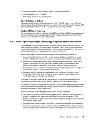 Chapter 4. Enterprise solutions 173
򐂰 Orders of magnitude lower operating system CVEs for AIX and IBM i.
򐂰 Simplified patching with PowerSC.
򐂰 Multi-Factor Authentication with PowerSC.
Early Detection is critical
Integrated security and compliance management with PowerSC makes it more difficult to
misconfigure systems and easier to detect anomalies. Third-party offerings, for example, IBM
Security QRadar®, enhance inherent security with early anomaly detection.
Fast and Efficient Recovery
It is easier to deploy resiliency strategies with IBM PowerHA® and IBM Storage safeguarded
copies, while also using the collaboration with IBM Storage and security services for fast
detection and automated recovery of affected data.
4.4.1 Power10 processor-based, technology-integrated security ecosystem
The IBM Power processor-based platform offers the most secure and reliable servers in their
class. Introducing Power10 processor-based technology in 2021, IBM further extended the
industry-leading security and reliability of the Power processor-based platform, with focus on
protecting applications and data across hybrid cloud environments.
Also introduced were significant innovations along the following major dimensions:
򐂰 Advanced Data Protection that offers simple to use and efficient capabilities to protect
sensitive data through mechanisms, such as encryption and multi-factor authentication.
򐂰 Platform Security ensures that the server is hardened against tampering, continuously
protecting its integrity, and ensuring strong isolation among multi-tenant workloads.
Without strong platform security, all other system security measures are at risk.
򐂰 Security Innovation for Modern Threats provides the ability to stay ahead of new types of
cybersecurity threats by using emerging technologies.
򐂰 Integrated Security Management addresses the key challenge of ensuring correct
configuration of the many security features across the stack, monitoring them, and
reacting if unexpected changes are detected.
The Power10 processor-based servers are enhanced to simplify and integrate security
management across the stack, which reduces the likelihood of administrator errors.
In the Power10 processor-based scale-out servers, all data is protected by a greatly simplified
end-to-end encryption that extends across the hybrid cloud without detectable performance
impact and prepares for future cyberthreats.
Power10 processor-core technology features built-in security integration:
򐂰 Stay ahead of current and future data threats with better cryptographic performance and
support for quantum-safe cryptography and fully homomorphic encryption (FHE).
򐂰 Enhance the security of applications with more hardened defense against return-oriented
programming (ROP) attacks.
򐂰 Simplified single-interface hybrid cloud security management without any required setup.
򐂰 Protect your applications and data with the most secure VM isolation in the industry with
orders of magnitude lower CVEs than hypervisors related to x86 processor-based servers.
 