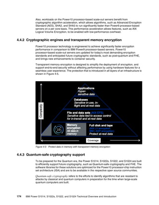 174 IBM Power S1014, S1022s, S1022, and S1024 Technical Overview and Introduction
Also, workloads on the Power10 processor-based scale-out servers benefit from
cryptographic algorithm acceleration, which allows algorithms, such as Advanced Encryption
Standard (AES), SHA2, and SHA3 to run significantly faster than Power9 processor-based
servers on a per core basis. This performance acceleration allows features, such as AIX
Logical Volume Encryption, to be enabled with low-performance overhead.
4.4.2 Cryptographic engines and transparent memory encryption
Power10 processor technology is engineered to achieve significantly faster encryption
performance in comparison to IBM Power9 processor-based servers. Power10
processor-based scale-out servers are updated for today’s most demanding encryption
standards and anticipated future cryptographic standards, such as post-quantum and FHE,
and brings new enhancements to container security.
Transparent memory encryption is designed to simplify the deployment of encryption, and
support end-to-end security without affecting performance by using hardware features for a
seamless user experience. The protection that is introduced in all layers of an infrastructure is
shown in Figure 4-5.
Figure 4-5 Protect data in memory with transparent memory encryption
4.4.3 Quantum-safe cryptography support
To be prepared for the Quantum era, the Power S1014, S1022s, S1022, and S1024 are built
to efficiently support future cryptography, such as Quantum-safe cryptography and FHE. The
software libraries for these solutions are optimized for the Power10 processor-chip instruction
set architecture (ISA) and are to be available in the respective open source communities.
Quantum-safe cryptography refers to the efforts to identify algorithms that are resistant to
attacks by classical and quantum computers in preparation for the time when large-scale
quantum computers are built.
 
