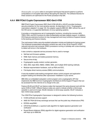 Chapter 4. Enterprise solutions 175
Homomorphic encryption refers to encryption techniques that permit systems to perform
computations on encrypted data without decrypting the data first. The software libraries for
these solutions are optimized for the Power processor-chip ISA.
4.4.4 IBM PCIe3 Crypto Coprocessor BSC-Gen3 4769
IBM PCIe3 Crypto Coprocessor BSC-Gen3 4769 (#EJ35 or #EJ37) provides hardware
security protection for the most sensitive secrets. As described in 3.4.5, “Cryptographic
coprocessor adapters” on page 122, this adapter supports IBM AIX, IBM i without the use of
the VIO server, or supported distribution of Linux operating systems.
It provides a comprehensive set of cryptographic functions, including the common AES,
TDES, RSA, and ECC functions for data confidentiality and data integrity support. In addition,
CCA features extensive functions for key management and many functions of special interest
to the banking and finance industry.
The coprocessor holds a security-enabled subsystem module and batteries for backup power.
The hardened encapsulated subsystem contains two sets of two 32-bit PowerPC 476FP
reduced-instruction-set-computer (RISC) processors running in lockstep with cross-checking
to detect soft errors in the hardware.
It also contains a separate service processor that is used to manage:
򐂰 Self-test and firmware updates.
򐂰 RAM, flash memory and battery-powered memory.
򐂰 Secure time-of-day.
򐂰 Cryptographic quality random number generator.
򐂰 AES, DES, triple DES, HMAC, CMAC, MD5, and multiple SHA hashing methods.
򐂰 Modular-exponentiation hardware, such as RSA and ECC.
򐂰 Full-duplex direct memory access (DMA) communications.
A security-enabled code-loading arrangement allows control program and application
program loading and refreshes after coprocessor installation in your server.
IBM offers an embedded subsystem control program and a cryptographic API that
implements the IBM Common Cryptographic Architecture (CCA) Support Program that can
be accessed from the internet at no charge to the user.
Feature #EJ35 and #EJ37 are feature codes that represent the same physical card with the
same CCIN of C0AF. Different feature codes are used to indicate whether a blind swap
cassette is used and its type: #EJ35 indicates no blind swap cassette, #EJ37 indicates a
Gen 3 blind swap cassette.
The 4769 PCIe Cryptographic Coprocessor is designed to deliver the following functions:
򐂰 X.509 certificate services support
򐂰 ANSI X9 TR34-2019 key exchange services that use the public key infrastructure (PKI)
򐂰 ECDSA secp256k1
򐂰 CRYSTALS-Dilithium, a quantum-safe algorithm for digital signature generation and
verification
򐂰 Rivest-Shamir-Adleman (RSA) algorithm for digital signature generation and verification
with keys up to 4096 bits
 
