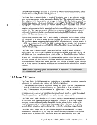 Chapter 1. IBM Power S1014, S1022s, S1022, and S1024 overview 5
Active Memory Mirroring is available as an option to enhance resilience by mirroring critical
memory that is used by the PowerVM hypervisor.
The Power S1022s server includes 10 usable PCIe adapter slots, of which five are usable
when only one processor socket is populated. Eight of the PCIe adapter slots support PCIe
Gen5 adapters, while the remaining two (one per socket) are PCIe Gen4 adapter slots. These
slots can be populated with a range of adapters covering LAN, Fibre Channel, SAS, USB, and
cryptographic accelerators. At least one network adapter must be included in each system.
A system with one socket that is populated can deliver more PCIe adapter slots through the
addition of a PCIe expansion drawer (#EMX0) for a maximum of 10 PCIe adapter slots. A
system with two sockets that are populated can support up to 30 PCIe adapters with the
addition of PCIe expansion drawers.
Internal storage for the Power S1022s is exclusively NVMe-based, which connects directly
into the system PCIe lanes to deliver high performance and efficiency. A maximum of eight
U.2 form-factor NVMe devices can be installed, which offers a maximum storage capacity of
51.2 TB in a single server. More HDD or SSD storage can be connected to the 8-core system
by way of SAS expansion drawers (the EXP24SX) or Fibre Channel connectivity to an
external storage array.
The Power S1022s server includes PowerVM Enterprise Edition to deliver virtualized
environments and to support a frictionless hybrid cloud experience. Workloads can run the
AIX, IBM i, and Linux operating systems, including Red Hat OpenShift Container Platform.
Multiple IBM i partitions are supported to run on the Power S1022s server with the 8-core
processor feature, but each partition is limited to a maximum of four cores. These partitions
must use virtual I/O connections, and at least one VIOS partition is required. These partitions
can be run on systems that also run workloads that are based on the AIX and Linux operating
systems.
1.2.3 Power S1022 server
The Power S1022 (9105-22A) server is a powerful one- or two-socket server that is available
with one or two processors per system, with the following options:
򐂰 One or two 12-core Power10 processors running at a typical 2.90 - 4.0 GHz (maximum)
򐂰 Two 16-core Power10 processors running at a typical 2.75 - 4.0 GHz (maximum)
򐂰 Two 20 core Power10 processor running at a typical 2.45 - 3.90 GHz (maximum)
All processor cores can run up to eight simultaneous threads to deliver greater throughput.
When two sockets are populated, both must be the same processor model.
The Power S1022 supports Capacity Upgrade on Demand, where processor activations can
be purchased when they are required by workloads. A minimum of 50% of the installed
processor cores must be activated and available for use, with activations for the other
installed processor cores available to purchase as part of the initial order or as a future
upgrade. Static activations are linked only to the system for which they are purchased.
The Power S1022 server also can be purchased as part of a Power Private Cloud with
Shared Utility Capacity pool. In this case, the system can be purchased with one or more
base processor activations, which are shared within the pool of systems. More base
Note: The IBM i operating system is not supported on the Power S1022s model with
four-core processor option.
 