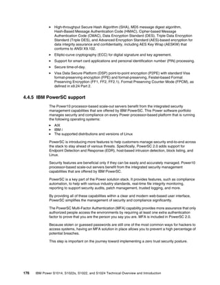 176 IBM Power S1014, S1022s, S1022, and S1024 Technical Overview and Introduction
򐂰 High-throughput Secure Hash Algorithm (SHA), MD5 message digest algorithm,
Hash-Based Message Authentication Code (HMAC), Cipher-based Message
Authentication Code (CMAC), Data Encryption Standard (DES), Triple Data Encryption
Standard (Triple DES), and Advanced Encryption Standard (AES)-based encryption for
data integrity assurance and confidentiality, including AES Key Wrap (AESKW) that
conforms to ANSI X9.102.
򐂰 Elliptic-curve cryptography (ECC) for digital signature and key agreement.
򐂰 Support for smart card applications and personal identification number (PIN) processing.
򐂰 Secure time-of-day.
򐂰 Visa Data Secure Platform (DSP) point-to-point encryption (P2PE) with standard Visa
format-preserving encryption (FPE) and format-preserving, Feistel-based Format
Preserving Encryption (FF1, FF2, FF2.1). Format Preserving Counter Mode (FPCM), as
defined in x9.24 Part 2.
4.4.5 IBM PowerSC support
The Power10 processor-based scale-out servers benefit from the integrated security
management capabilities that are offered by IBM PowerSC. This Power software portfolio
manages security and compliance on every Power processor-based platform that is running
the following operating systems:
򐂰 AIX
򐂰 IBM i
򐂰 The supported distributions and versions of Linux
PowerSC is introducing more features to help customers manage security end-to-end across
the stack to stay ahead of various threats. Specifically, PowerSC 2.0 adds support for
Endpoint Detection and Response (EDR), host-based intrusion detection, block listing, and
Linux.
Security features are beneficial only if they can be easily and accurately managed. Power10
processor-based scale-out servers benefit from the integrated security management
capabilities that are offered by IBM PowerSC.
PowerSC is a key part of the Power solution stack. It provides features, such as compliance
automation, to help with various industry standards, real-time file integrity monitoring,
reporting to support security audits, patch management, trusted logging, and more.
By providing all of these capabilities within a clear and modern web-based user interface,
PowerSC simplifies the management of security and compliance significantly.
The PowerSC Multi-Factor Authentication (MFA) capability provides more assurance that only
authorized people access the environments by requiring at least one extra authentication
factor to prove that you are the person you say you are. MFA is included in PowerSC 2.0.
Because stolen or guessed passwords are still one of the most common ways for hackers to
access systems, having an MFA solution in place allows you to prevent a high percentage of
potential breaches.
This step is important on the journey toward implementing a zero trust security posture.
 