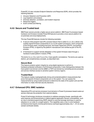 Chapter 4. Enterprise solutions 177
PowerSC 2.0 also includes Endpoint Detection and Response (EDR), which provides the
following features:
򐂰 Intrusion Detection and Prevention (IDP)
򐂰 Log inspection and analysis
򐂰 Anomaly detection, correlation, and incident response
򐂰 Response triggers
򐂰 Event context and filtering
4.4.6 Secure and Trusted boot
IBM Power servers provide a highly secure server platform. IBM Power10 processor-based
hardware and firmware includes PowerVM features to provide a more secure platform for
on-premises and cloud deployments.
The key PowerVM features include the following examples:
򐂰 A secure initial program load (IPL) process feature that is called Secure Boot allows only
suitably signed firmware components to run on the system processors. Each component
of the firmware stack, including host boot, the Power Hypervisor (PHYP), and partition
firmware (PFW), is signed by the platform manufacturer and verified as part of the IPL
process.
򐂰 A framework to support remote attestation of the system firmware stack through a
hardware trusted platform module (TPM).
The terms Secure Boot and Trusted Boot have specific connotations. The terms are used as
distinct, yet complementary concepts, as described next.
Secure Boot
This feature protects system integrity by using digital signatures to perform a
hardware-protected verification of all firmware components. It also distinguishes between the
host system trust domain and the eBMC or FSP trust domain by controlling service processor
and service interface access to sensitive system memory regions.
Trusted Boot
This feature creates cryptographically strong and protected platform measurements that
prove that specific firmware components ran on the system. You can assess the
measurements by using trusted protocols to determine the state of the system and use that
information to make informed security decisions.
4.4.7 Enhanced CPU: BMC isolation
Separating CPU and service processor trust domains in Power10 processor-based scale-out
servers improves the protection from external attacks.
Power10 technology introduces innovations to address emerging threats, specifically with
extra features and enhancements to defend against application domain vulnerabilities, such
as return-oriented programming (ROP) attacks (a security leverage technique is used by
attackers to run code on a target system). This capability uses a new in-core hardware
architecture that imparts minimal performance overhead (approximately only 1 - 2% for some
sample workloads tested).
 