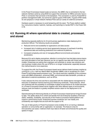 178 IBM Power S1014, S1022s, S1022, and S1024 Technical Overview and Introduction
In the Power10 processor-based scale-out servers, the eBMC chip is connected to the two
network interface cards by using NCSI (to support the connection to HMCs) and also have a
PCIe x1 connection that connects to the backplane. This connection is used by PowerVM for
partition management traffic, but cannot be used for guest LPAR traffic. A guest LPAR needs
its own physical or virtual network interface PCIe card (or cards) for external connection.
Hardware assist is necessary to avoid tampering with the stack. The Power platform added
four instructions (hashst, hashchk, hashstp, and hashchkp) to handle ROP in the Power ISA
3.1B.
4.5 Running AI where operational data is created, processed,
and stored
Maintaining separate platforms for AI and business applications make deploying AI in
production difficult. The following results are possible:
򐂰 Reduced end-to-end availability for applications and data access
򐂰 Increased risk of violating service level agreements because of overhead of sending
operational data and receiving predictions from external AI platforms
򐂰 Increased complexity and cost of managing different environments and external
accelerators
Because AI is set to deploy everywhere, attention is turning from how fast data science teams
can build AImodels to how fast inference can be run against new data with those trained AI
models. Enterprises are asking their engineers and scientists to review new solutions and
new business models where the use of GPUs is no longer fundamental, especially because
this method became more expensive.
To support this shift, the Power10 processor-based server delivers faster business insights by
running AI in place with four Matrix Math Accelerator (MMA) units to accelerate AI in each
Power10 technology-based processor-core. The robust execution capability of the processor
cores with MMA acceleration, enhanced SIMD, and enhanced data bandwidth, provides an
alternative to external accelerators, such as GPUs.
It also reduces the time and cost that is associated with the related device management for
execution of statistical machine learning and inferencing workloads. These features, which
are combined with the possibility to consolidate multiple environments for AI model execution
on a Power10 processor-based server together with other different types of environments,
reduces costs and leads to a greatly simplified solution stack for the deployment of AI
workloads.
Operationalizing AI inferencing directly on a Power10 processor-based server brings AI closer
to data. This ability allows AI to inherit and benefit from the Enterprise Qualities of Service
(QoS): reliability, availability, and security of the Power10 processor-based platform and
support a performance boost. Enterprise business workflows can now readily and
consistently use insights that are built with the support of AI.
The use of data gravity on Power10 processor-cores enables AI to run during a database
operation or concurrently with an application, for example. This feature is key for
time-sensitive use cases. It delivers fresh input data to AI faster and enhances the quality and
speed of insight.
 