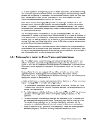 Chapter 4. Enterprise solutions 179
As no-code application development, pay-for-use model repositories, auto-machine learning,
and AI-enabled application vendors continue to evolve and grow, the corresponding software
products are brought over to the Power10 processor-based platform. Python and code from
major frameworks and tools, such as TensorFlow, PyTorch, and XGBoost, run on the
Power10 processor-based platform without any changes.
Open Neural Network Exchange (ONNX) models can be brought over from x86 or Arm
processor-based servers or other platforms and small-sized VMs or Power Virtual Server
(PowerVS) instances for deployment on Power10 processor-based servers. This Power10
technology gives customers the ability to train models on independent hardware but deploy
on enterprise grade servers.
The Power10 processor-core architecture includes an embedded MMA. This MMA is
extrapolated for a Power10 processor-based server to provide up to 5x faster AI inference for
32-bit floating point (FP32) precision to infuse AI into business applications and drive greater
insights. Up to 10x faster AI inference can be realized by using reduced precision data types,
such as 16-bit brain float (Bfloat16) and 8-bit integer (INT8), when compared with a previous
generation Power9 processor-based server.
The IBM development teams optimized common math libraries so that AI tools benefit from
the acceleration that is provided by the MMA units of the Power10 chip. The benefits of MMA
acceleration can be realized for statistical machine learning and inferencing, which provides a
cost-effective alternative to external accelerators or GPUs.
4.5.1 Train anywhere, deploy on Power10 processor-based server
IBM Power10 processor-based technology addresses challenges through hardware and
software innovation. Machine learning and deep learning models that are trained on any
system or cloud that is based on Power or x86 processor-based servers (even with different
endianness) can be deployed on the Power10 processor-based server and run without any
changes.
Because Power10 cores are equipped with four MMAs for matrix and tensor math,
applications can run models against colocated data without the need for external
accelerators, GPUs, or separate AI platforms. Power10 technology uses the “train anywhere,
deploy here” principle to operationalize AI.
A model can be trained on a public or private cloud and then deployed on a Power server (see
Figure 4-6 on page 180) by using the following procedure:
1. The trained model is registered with its version in the model vault. This vault is a VM or
LPAR with tools, such as IBM Watson® OpenScale, BentoML, or Tensorflow Serving, to
manage the model lifecycle.
2. The model is pushed out to the destination (in this case, a VM or an LPAR that is running
a database with an application). The model might be used by the database or the
application.
3. Transactions that are received by the database and application trigger model execution
and generate predictions or classifications. These predictions also can be stored locally.
For example, these predictions can be the risk or fraud that is associated with the
transaction or product classifications that are to be used by downstream applications.
4. A copy of the model output (prediction or classification) is sent to the model operations
(ModelOps) engine for calculation of drift by comparison with Ground Truth.
 