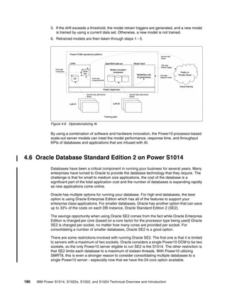 180 IBM Power S1014, S1022s, S1022, and S1024 Technical Overview and Introduction
5. If the drift exceeds a threshold, the model retrain triggers are generated, and a new model
is trained by using a current data set. Otherwise, a new model is not trained.
6. Retrained models are then taken through steps 1 - 5.
Figure 4-6 Operationalizing AI
By using a combination of software and hardware innovation, the Power10 processor-based
scale-out server models can meet the model performance, response time, and throughput
KPIs of databases and applications that are infused with AI.
4.6 Oracle Database Standard Edition 2 on Power S1014
Databases have been a critical component in running your business for several years. Many
enterprises have turned to Oracle to provide the database technology that they require. The
challenge is that for small to medium size applications, the cost of the database is a
significant part of the total application cost and the number of databases is expanding rapidly
as new applications come online.
Oracle has multiple options for running your database. For high end databases, the best
option is using Oracle Enterprise Edition which has all of the features to support your
enterprise class applications. For smaller databases, Oracle has another option that can save
up to 33% of the costs on each DB instance, Oracle Standard Edition 2 (SE2).
The savings opportunity when using Oracle SE2 comes from the fact while Oracle Enterprise
Edition is charged per core (based on a core factor for the processor type being used) Oracle
SE2 is charged per socket, no matter how many cores are provided per socket. For
consolidating a number of smaller databases, Oracle SE2 is a good option.
There are some restrictions involved with running Oracle SE2. The first one is that it is limited
to servers with a maximum of two sockets. Oracle considers a single Power10 DCM to be two
sockets, so the only Power10 server eligible to run SE2 is the S1014. The other restriction is
that SE2 limits each database to a maximum of sixteen threads. With Power10 utilizing
SMRT8, this is even a stronger reason to consider consolidating multiple databases to a
single Power10 server - especially now that we have the 24 core option available.
 