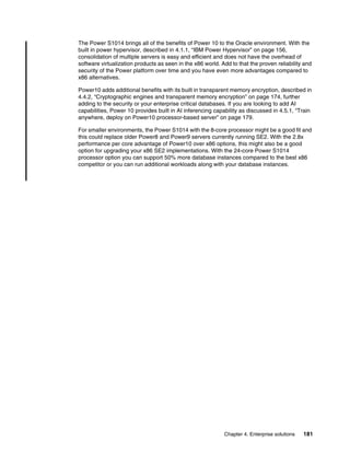 Chapter 4. Enterprise solutions 181
The Power S1014 brings all of the benefits of Power 10 to the Oracle environment. With the
built in power hypervisor, described in 4.1.1, “IBM Power Hypervisor” on page 156,
consolidation of multiple servers is easy and efficient and does not have the overhead of
software virtualization products as seen in the x86 world. Add to that the proven reliability and
security of the Power platform over time and you have even more advantages compared to
x86 alternatives.
Power10 adds additional benefits with its built in transparent memory encryption, described in
4.4.2, “Cryptographic engines and transparent memory encryption” on page 174, further
adding to the security or your enterprise critical databases. If you are looking to add AI
capabilities, Power 10 provides built in AI inferencing capability as discussed in 4.5.1, “Train
anywhere, deploy on Power10 processor-based server” on page 179.
For smaller environments, the Power S1014 with the 8-core processor might be a good fit and
this could replace older Power8 and Power9 servers currently running SE2. With the 2.8x
performance per core advantage of Power10 over x86 options, this might also be a good
option for upgrading your x86 SE2 implementations. With the 24-core Power S1014
processor option you can support 50% more database instances compared to the best x86
competitor or you can run additional workloads along with your database instances.
 