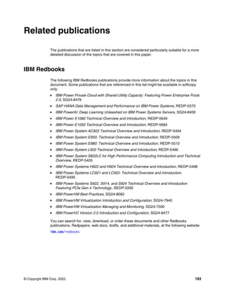 © Copyright IBM Corp. 2022. 183
Related publications
The publications that are listed in this section are considered particularly suitable for a more
detailed discussion of the topics that are covered in this paper.
IBM Redbooks
The following IBM Redbooks publications provide more information about the topics in this
document. Some publications that are referenced in this list might be available in softcopy
only:
򐂰 IBM Power Private Cloud with Shared Utility Capacity: Featuring Power Enterprise Pools
2.0, SG24-8476
򐂰 SAP HANA Data Management and Performance on IBM Power Systems, REDP-5570
򐂰 IBM PowerAI: Deep Learning Unleashed on IBM Power Systems Servers, SG24-8409
򐂰 IBM Power E1080 Technical Overview and Introduction, REDP-5649
򐂰 IBM Power E1050 Technical Overview and Introduction, REDP-5684
򐂰 IBM Power System AC922 Technical Overview and Introduction, REDP-5494
򐂰 IBM Power System E950: Technical Overview and Introduction, REDP-5509
򐂰 IBM Power System E980: Technical Overview and Introduction, REDP-5510
򐂰 IBM Power System L922 Technical Overview and Introduction, REDP-5496
򐂰 IBM Power System S822LC for High Performance Computing Introduction and Technical
Overview, REDP-5405
򐂰 IBM Power Systems H922 and H924 Technical Overview and Introduction, REDP-5498
򐂰 IBM Power Systems LC921 and LC922: Technical Overview and Introduction,
REDP-5495
򐂰 IBM Power Systems S922, S914, and S924 Technical Overview and Introduction
Featuring PCIe Gen 4 Technology, REDP-5595
򐂰 IBM PowerVM Best Practices, SG24-8062
򐂰 IBM PowerVM Virtualization Introduction and Configuration, SG24-7940
򐂰 IBM PowerVM Virtualization Managing and Monitoring, SG24-7590
򐂰 IBM PowerVC Version 2.0 Introduction and Configuration, SG24-8477
You can search for, view, download, or order these documents and other Redbooks
publications, Redpapers, web docs, drafts, and additional materials, at the following website:
ibm.com/redbooks
 