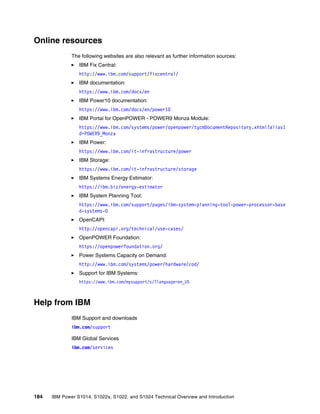 184 IBM Power S1014, S1022s, S1022, and S1024 Technical Overview and Introduction
Online resources
The following websites are also relevant as further information sources:
򐂰 IBM Fix Central:
http://www.ibm.com/support/fixcentral/
򐂰 IBM documentation:
https://www.ibm.com/docs/en
򐂰 IBM Power10 documentation:
https://www.ibm.com/docs/en/power10
򐂰 IBM Portal for OpenPOWER - POWER9 Monza Module:
https://www.ibm.com/systems/power/openpower/tgcmDocumentRepository.xhtml?aliasI
d=POWER9_Monza
򐂰 IBM Power:
https://www.ibm.com/it-infrastructure/power
򐂰 IBM Storage:
https://www.ibm.com/it-infrastructure/storage
򐂰 IBM Systems Energy Estimator:
https://ibm.biz/energy-estimator
򐂰 IBM System Planning Tool:
https://www.ibm.com/support/pages/ibm-system-planning-tool-power-processor-base
d-systems-0
򐂰 OpenCAPI:
http://opencapi.org/technical/use-cases/
򐂰 OpenPOWER Foundation:
https://openpowerfoundation.org/
򐂰 Power Systems Capacity on Demand:
http://www.ibm.com/systems/power/hardware/cod/
򐂰 Support for IBM Systems:
https://www.ibm.com/mysupport/s/?language=en_US
Help from IBM
IBM Support and downloads
ibm.com/support
IBM Global Services
ibm.com/services
 